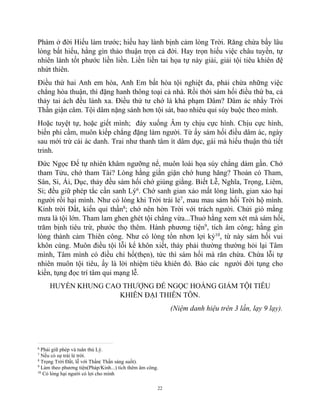 22
Phàm ở đời Hiếu làm trước; hiếu hay lành bịnh cảm lòng Trời. Răng chừa bấy lâu
lòng bất hiếu, hằng gìn thảo thuận trọn cả đời. Hay trọn hiếu việc châu tuyền, tự
nhiên lành tốt phước liền liền. Liền liền tai họa tự này giải, giải tội tiêu khiên đệ
nhứt thiên.
Điều thứ hai Anh em hòa, Anh Em bất hòa tội nghiệt đa, phải chừa những việc
chẳng hòa thuận, thì đặng hanh thông toại cả nhà. Rồi thời sám hối điều thứ ba, cả
thảy tai ách đều lánh xa. Điều thứ tư chớ là khá phạm Dâm? Dâm ác nhẩy Trời
Thần giận câm. Tội dâm nặng sánh hơn tội sát, bao nhiêu quỉ súy buộc theo mình.
Hoặc tuyệt tự, hoặc giết mình; đày xuống Âm ty chịu cực hình. Chịu cực hình,
biến phi cầm, muôn kiếp chẳng đặng làm người. Từ ấy sám hối điều dâm ác, ngày
sau mới trừ cái ác danh. Trai như thanh tâm ít dâm dục, gái mà hiếu thuận thủ tiết
trinh.
Đức Ngọc Đế tự nhiên khâm ngưỡng nể, muôn loài họa súy chẳng dám gần. Chớ
tham Tửu, chớ tham Tài? Lòng hằng giằn giận chớ hung hăng? Thoản có Tham,
Sân, Si, Ái, Dục, thảy đều sám hối chớ giùng giằng. Biết Lễ, Nghĩa, Trọng, Liêm,
Sỉ; đều giữ phép tắc cần sanh Lý6
. Chớ sanh gian xảo mất lòng lành, gian xảo hại
người rồi hại mình. Như có lòng khi Trời trái lẻ7
, mau mau sám hối Trời hộ mình.
Kỉnh trời Đất, kiến quỉ thần8
; chớ nên hờn Trời với trách người. Chửi gió mắng
mưa là tội lớn. Tham lam ghen ghét tội chẳng vừa...Thuở hằng xem xét mà sám hối,
trăm bịnh tiêu trừ, phước thọ thêm. Hành phương tiện9
, tích âm công; hằng gìn
lòng thành cảm Thiên công. Như có lòng tổn nhơn lợi kỷ10
, từ này sám hối vui
khôn cùng. Muôn điều tội lỗi kể khôn xiết, thảy phải thường thường hỏi lại Tâm
mình, Tâm mình có điều chi hổ(thẹn), tức thì sám hối mà răn chừa. Chừa lỗi tự
nhiên muôn tội tiêu, ấy là lời nhiệm tiêu khiên đó. Bảo các người đời tụng cho
kiền, tụng đọc trí tâm qui mạng lễ.
HUYỀN KHUNG CAO THƯỢNG ĐẾ NGỌC HOÀNG GIẢM TỘI TIÊU
KHIÊN ĐẠI THIÊN TÔN.
(Niệm danh hiệu trên 3 lần, lạy 9 lạy).
6
Phải giữ phép và tuân thủ Lý.
7
Nếu có sự trái lẻ trời.
8
Trọng Trời Đất, lễ với Thần( Thần sáng suốt).
9
Làm theo phương tiện(Pháp/Kinh...) tích thêm âm công.
10
Có lòng hại người có lợi cho mình
 