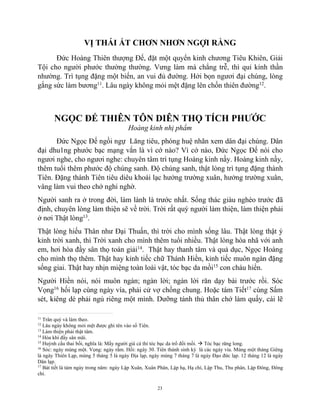 23
VỊ THÁI ẤT CHƠN NHƠN NGỢI RẰNG
Đức Hoàng Thiên thượng Đế, đặt một quyển kinh chương Tiêu Khiên, Giải
Tội cho người phước thường thường. Vưng làm mà chẳng trễ, thì quỉ kỉnh thần
nhường. Trì tụng đặng một biến, an vui đủ đường. Hởi bọn ngươi đại chúng, lòng
gắng sức làm bương11
. Lâu ngày không mỏi mệt đặng lên chốn thiên đường12
.
NGỌC ĐẾ THIÊN TÔN DIÊN THỌ TÍCH PHƯỚC
Hoàng kinh nhị phẩm
Đức Ngọc Đế ngồi ngự Lăng tiêu, phóng huệ nhãn xem dân đại chúng. Dân
đại dhu1ng phước bạc mạng vắn là vì cớ nào? Vì cớ nào, Đức Ngọc Đế nói cho
ngươi nghe, cho ngươi nghe: chuyên tâm trì tụng Hoàng kinh nầy. Hoàng kinh nầy,
thêm tuổi thêm phước độ chúng sanh. Độ chúng sanh, thật lòng trì tụng đặng thành
Tiên. Đặng thành Tiên tiêu diêu khoái lạc hưởng trường xuân, hưởng trường xuân,
vâng làm vui theo chớ nghi nghờ.
Người sanh ra ở trong đời, làm lành là trước nhất. Sống thác giàu nghèo trước đã
định, chuyên lòng làm thiện sẽ về trời. Trời rất quý người làm thiện, làm thiện phải
ở nơi Thật lòng13
.
Thật lòng hiếu Thân như Đại Thuấn, thì trời cho mình sống lâu. Thật lòng thật ý
kỉnh trời xanh, thì Trời xanh cho mình thêm tuổi nhiều. Thật lòng hòa nhã với anh
em, hơi hòa đầy sân thọ toán giải14
. Thật hay thanh tâm và quả dục, Ngọc Hoàng
cho mình thọ thêm. Thật hay kỉnh tiếc chữ Thánh Hiền, kỉnh tiếc muôn ngàn đặng
sống giai. Thật hay nhịn miệng toàn loài vật, tóc bạc da mồi15
con cháu hiển.
Người Hiền nói, nói muôn ngàn; ngàn lời; ngàn lời răn dạy bài trước rồi. Sóc
Vọng16
hối lạp cùng ngày vía, phải cử vợ chồng chung. Hoặc tám Tiết17
cùng Sấm
sét, kiêng dè phải ngủ riêng một mình. Dưỡng tánh thủ thân chớ làm quấy, cái lẽ
11
Trân quý và làm theo.
12
Lâu ngày không mỏi mệt được ghi tên vào sổ Tiên.
13
Làm thiện phải thật tâm.
14
Hòa khí đầy sân mãi.
15
Huỳnh cẩu thai bối, nghĩa là: Mấy người già cả thì tóc bạc da trổ đồi mồi.  Tóc bạc răng long.
16
Sóc: ngày mùng một. Vọng: ngày rắm. Hối: ngày 30. Tiên thánh sinh kỳ là các ngày vía. Mùng một tháng Giêng
là ngày Thiên Lạp, mùng 5 tháng 5 là ngày Địa lạp, ngày mùng 7 tháng 7 là ngày Đạo đức lạp. 12 tháng 12 là ngày
Dân lạp.
17
Bát tiết là tám ngày trong năm: ngày Lập Xuân, Xuân Phân, Lập hạ, Hạ chí, Lập Thu, Thu phân, Lập Đông, Đông
chí.
 