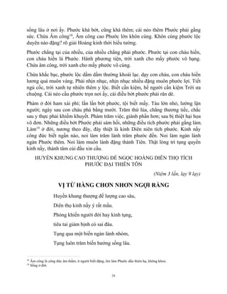 24
sống lâu ở nơi ấy. Phước khá bớt, cũng khá thêm; cái nẻo thêm Phước phải gắng
sức. Chứa Âm công18
, Âm công cao Phước lớn khôn cùng. Khôn cùng phước lộc
duyên nào đặng? rõ giải Hoàng kinh thời hiểu tường.
Phước chẳng tại của nhiều, của nhiều chẳng phải phước. Phước tại con cháu hiền,
con cháu hiền là Phước. Hành phương tiện, trời xanh cho mấy phước vô hạng.
Chứa âm công, trời xanh cho mấy phước vô cùng.
Chừa khắc bạc, phước lộc dầm dầm thường khoái lạc. dạy con cháu, con cháu hiền
lương quá muôn vàng. Phải nhịn nhục, nhịn nhục nhiều đặng muôn phước lợi. Tiết
ngủ cốc, trời xanh tự nhiên thêm y lộc. Biết cần kiệm, hể người cần kiệm Trời ưa
chuộng. Cái nẻo cầu phước trọn nơi ấy, cái điều bớt phước phải răn dè.
Phàm ở đời ham xài phí; lần lần bớt phước, tội biết mấy. Táu lớn nhỏ, lường lận
người; ngày sau con cháu phá bằng mười. Trăm thứ lúa, chẳng thương tiếc, chắc
sau y thực phải khiếm khuyết. Phàm trăm việc, giành phần hơn; sau bị thiệt hại họa
vô đơn. Những điều bớt Phước phải sám hối, những điều tích phước phải gắng làm.
Làm19
ở đời, nương theo đây, đây thiệt là kinh Diên niên tích phước. Kinh nầy
công đức biết ngần nào, noi làm trăm lành trăm phước đến. Noi làm ngàn lành
ngàn Phước thêm. Noi làm muôn lành đặng thành Tiên. Thật lòng trì tụng quyển
kinh nầy, thành tâm cúi đầu xin cầu.
HUYỀN KHUNG CAO THƯỢNG ĐẾ NGỌC HOÀNG DIÊN THỌ TÍCH
PHƯỚC ĐẠI THIÊN TÔN
(Niệm 3 lần, lạy 9 lạy)
VỊ TỪ HÀNG CHƠN NHƠN NGỢI RẰNG
Huyền khung thượng đế lượng cao sâu,
Diên thọ kinh nầy ý rất mầu.
Phỏng khiến người đời hay kỉnh tụng,
tiêu tai giảm bịnh có sai đâu.
Tụng qua một biến ngàn lành nhóm,
Tụng luôn trăm biến hưởng sống lâu.
18
Âm công là công đức âm thầm, ít người biết đặng, lén làm Phước dấu thiên hạ, không khoe.
19
Sống ở đời.
 