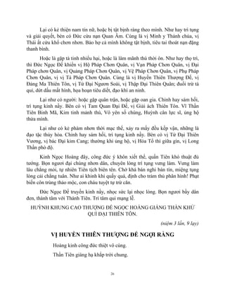 26
Lại có kẻ thiện nam tín nữ, hoặc bị tật bịnh ràng theo mình. Như hay trì tụng
và giải quyết, bèn có Đức cứu nạn Quan Âm. Cùng là vị Minh y Thánh chúa, vị
Thái ất cứu khổ chơn nhơn. Bảo hợ cả mình không tật bịnh, tiêu tai thoát nạn đặng
thanh bình.
Hoặc là gặp tà tinh nhiểu hại, hoặc là lâm mãnh thú thời ôn. Như hay thọ trì,
thì Đức Ngọc Đế khiển vị Hộ Pháp Chơn Quân, vị Vạn Pháp Chơn Quân, vị Đại
Pháp chơn Quân, vị Quảng Pháp Chơn Quân, vị Vệ Pháp Chơn Quân, vị Phụ Pháp
Chơn Quân, vị vị Tá Pháp Chơn Quân. Cùng là vị Huyền Thiên Thượng Đế, vị
Đảng Ma Thiên Tôn, vị Tứ Đại Ngươn Soái, vị Thập Đại Thiên Quân; đuổi trừ tà
quỉ, dứt dấu mất hình, họa hoạn tiêu diết, đạo khí an ninh.
Lại như có người: hoặc gặp quân trận, hoặc gặp oan gia. Chỉnh hay sám hối,
trì tụng kinh nầy. Bên có vị Tam Quan Đại Đế, vị Giải ách Thiên Tôn. Vĩ Thần
Tiên Binh Mã, Kim tinh mảnh thú, Vô yên số chúng, Huỳnh cân lực sĩ, ủng hộ
thửa mình.
Lại như có kẻ phàm nhơn thời mạc thế, xảy ra mấy đều kếp vận, những là
đạo tặc thủy hỏa. Chỉnh hay sám hối, trì tụng kinh nầy. Bèn có vị Tứ Đại Thiên
Vương, vị bác Đại kim Cang; thường khi ủng hộ, vị Hỏa Tổ thì giữa gìn, vị Long
Thần phò độ.
Kinh Ngọc Hoàng đây, công đức ý khôn xiết thể, quần Tiên khó thuật đủ
tướng. Bọn ngươi đại chúng nhơn dân, chuyên lòng trì tụng vưng làm. Vưng làm
lâu chẳng mỏi, tự nhiên Tiên tịch biên tên. Chớ khá bán nghi bán tín, miệng tụng
lòng cải chẳng tuân. Như ai khinh khi quấy quá, định cho trảm thủ phân hình! Phạt
biến côn trùng thảo mộc, con cháu tuyệt tự trừ căn.
Đức Ngọc Đế truyền kinh nầy, nhọc sức lại nhọc lòng. Bọn ngươi bầy dân
đen, thành tâm với Thánh Tiên. Trí tâm qui mạng lễ.
HUỲNH KHUNG CAO THƯỢNG ĐẾ NGỌC HOÀNG GIÁNG THẦN KHỬ
QUỈ ĐẠI THIÊN TÔN.
(niệm 3 lần, 9 lạy)
VỊ HUYỀN THIÊN THƯỢNG ĐẾ NGỢI RẰNG
Hoàng kinh công đức thiệt vô cùng.
Thần Tiên giáng hạ khắp trời chung.
 