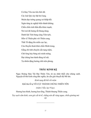 27
Cả thay Yêu ma tiêu thói dữ.
Các loài Quỉ súy bặt hơi lung.
Muôn đạo tường quang soi khắp hết.
Ngàn từng ác nghiệt biến thành không.
Chốn chốn tinh thần đều khỏe mạnh,
Nơi nơi độ lượng rất thung dung.
Danh liệt Tiên bang cùng Tiên tịch,
Hồn về Thiên phủ với Thiên cung.
Thất Tổ đặng lên miền cực lạc,
Cửu Huyền thoát khỏi chốn Minh trung.
Gắng chí tinh chuyên cần tụng niệm,
Chớ lòng hủy báng nói minh mông.
Đại chúng ban hành đừng trể nãi.
Tự nhiên đặng hưởng chữ niên phong.
THÂU KINH KỆ
Ngọc Hoàng Hựu Tội Đại Thiên Tôn, từ ưu nhứt thiết chư chúng sanh.
Nguyện dĩ thử kinh công đức nghĩa, ân cần giải thuyết độ Mê tân.
Kinh tụng đã hết rồi niệm
Khể thủ lễ tạ VÔ CỰC THÀNH CHÚNG THIÊN TÔN
(niệm 3 lần, lạy 9 lạy).
Hương hoa thỉnh, hương hoa tống, Thánh thượng Thiên cung.
Tay sạch cầm kinh, xem gói cất tử tế, chẳng nên để váng ngựa, chiếu giường mà
tội
_________________
 