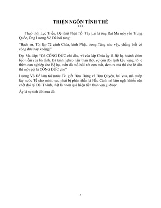 3
THIỆN NGÔN TỈNH THẾ
***
Thuở thời Lục Triều, Đệ nhứt Phật Tổ Tây Lai là ông Đạt Ma mới vào Trung
Quốc, Ông Lương Võ Đế hỏi rằng:
“Bạch sư. Tôi lập 72 cảnh Chùa, kính Phật, trọng Tăng như vậy, chẳng biết có
công đức hay không?”
Đạt Ma đáp: “Có CÔNG ĐỨC chi đâu, vì của lập Chùa ấy là Bệ hạ hoành chim
bạo liễm của bá tánh. Bá tánh nghèo nàn than thở, vợ con đói lạnh kêu vang, tôi e
thêm oan nghiệp cho Bệ hạ, mần đổ mồ hôi xót con mắt, đem ra mà thí cho lê dân
thì mới gọi là CÔNG ĐỨC cho”
Lương Võ Đế làm tôi nước Tề, giết Bửu Dung và Bửu Quyện, hai vua, mà cướp
lấy nước Tề cho mình, sau phải bị phản thần là Hầu Cảnh nó làm ngặt khiến nên
chết đói tại Đài Thành, thật là nhơn quả hiện tiền than van gì được.
Ấy là sự tích đời xưa đó.
 