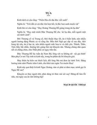 4
TỰA
***
Kinh dịch có câu rằng: “Thiên Địa chi đại đức viết sanh”.
Nghĩa là: “Trời đất có cái đức lớn hơn hết, là đức hoá sanh muôn vật”
Kinh thơ có câu rằng: “Duy Hoàng Thượng Đế giáng trung du hạ dân”
Nghĩa là: “Duy một mình Đức Thượng Đế cho kẻ hạ dân, mỗi người một
cái tánh Lành”.
Đời Thượng cổ và Trung cổ, thói thuần thục tốt, ăn ở hiền lành, nên nhiều
người hưởng đặng Phước cả và sống lâu. Đến thời Ngũ qui sấp về sau đây, thói
hung tật xấu, ăn ở bạc ác, nên nhiều người mắc hoạ to và chết yểu. Thánh, Thần,
Tiên thấy bất nhẫn, thường khi giáng bút mà khuyên răn. Nhưng chúng dân quen
nết cũ chẳng chừa, chư Thần phải cử ngay trần tấu.
Đức Thượng Đế lúc tuần du Nam Bộ, lòng xót xa không nỡ vội gia hình!
Bèn phụ Cơ nơi Tây tỉnh tả kinh nầy, trong ba phẩm đủ lời khuyên giải.
May thiên hạ kiên oai thích lịch, đổi lòng Ma mà đem lại tánh Trời. Đặng
hưởng toàn năm Phước trăm Lành, cho khỏi nẻo ngàn Tai muôn Hoạ!
Kinh này quả thiệt là kinh Ngọc Hoàng, nào có phải ai dám mạo, mình gọi là
Ngọc Đế sao?
Khuyên cả thảy người đời, phải dùng tri thức mà xét suy! Đừng để làm lỗi
nữa, mà ngày sau ăn năn không kịp!
MẠCH QUỐC THOẠI
 