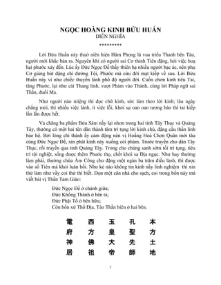 5
NGỌC HOÀNG KINH BỬU HUẤN
DIỄN NGHĨA
*********
Lời Bửu Huấn này thuở niên hiện Hàm Phong là vua triều Thanh bên Tàu,
người mới khắc bản ra. Nguyên khi có người sai Cơ thỉnh Tiên đặng, hỏi việc hoạ
hại phước xảy đến. Lúc ấy Đức Ngọc Đế thấy thiên hạ nhiều người bạc ác, nên phụ
Cơ giáng bút đặng chỉ đường Tội, Phước mà cứu đời mạt kiếp về sau. Lời Bửu
Huấn này ví như chiếc thuyền lành phổ độ người đời. Cuốn chơn kinh tiêu Tai,
tăng Phước, lại như cái Thang linh, vượt Phàm vào Thánh, cùng lời Pháp ngữ sai
Thần, đuổi Ma.
Như người nào miệng thì đọc chữ kinh, sức làm theo lời kinh; lâu ngày
chắng mỏi, thì nhiều việc lành, ít việc lỗi, khỏi sự oan oan tương báo thì tai kiếp
lần lần được hết.
Vả chăng ba phẩm Bửu Sám nầy lại nhơn trong hai tỉnh Tây Thục và Quảng
Tây, thường có một hai tên dân thành tâm trì tụng lời kinh chú, đặng cầu thần linh
bảo hộ. Bởi lòng chí thành ấy cảm động nên vị Hoằng Hoá Chơn Quân mới tâu
cùng Đức Ngọc Đế, xin phát kinh này xuống cỏi phàm. Trước truyền cho dân Tây
Thục, rồi truyền qua tỉnh Quảng Tây. Trong cho chúng sanh sớm tối trì tụng, tiêu
trì tội nghiệt, sống được thêm Phước thọ, chết khỏi sa Địa ngục. Như hay thường
làm phải, thường chứa Âm Công cho đặng một ngàn ba trăm điều lành, thì được
vào sổ Tiên mà khỏi luân hồi. Như kẻ nào không tin kinh nầy linh nghiệm thì xin
thử làm như vầy coi thử thì biết. Dọn một căn nhà cho sạch, coi trong bổn này mà
viết bài vị Thần Tam Giáo:
Đức Ngọc Đế ở chánh giữa;
Đức Khổng Thánh ở bên tả;
Đức Phật Tổ ở bên hữu;
Còn bổn xứ Thổ Địa, Táo Thần biên ở hai bên.
電 西 玉 孔 本
府 方 皇 聖 方
神 佛 大 先 土
居 祖 帝 師 地
 