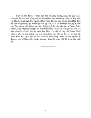 6
Biên rồi đem để bài vị Thần trên bàn, rồi dâng hương, đăng, trà, quả và đồ
chay đều đủ năm bàn, bông tươi hai nhánh hoặc một mâm cũng được, cả thảy việc
chi đều cho thiệt sạch. Các người ở Đạo Tràng đó phải mặc áo dài, bịch khăn đen,
đốt đèn dâng hương, quì ba lần lạy chín lạy. Rồi do từ Cử Hương Chú tụng đi, đến
câu: Đắt hưởng niên phong thì thôi. Quì tụng 3 lần như vậy, thì từ Thiên, Thần,
Thánh, Tiên, Phật tức thời phụ cơ. Phải biểu Đồng Tử rửa tay cho sạch mà phò Cơ.
Như ai muốn hỏi việc chi, tại trước bàn Thần, vái bẩm rõ ràng, thì Thánh, Thần
liền phê cho mà coi, những việc kiết hung chẳng mải nào sái. Hỏi rồi lại tụng bài
Thâu Kinh Kệ, lạy 9 lạy mà đưa Thần về thiên cung. Thiệt là linh nghiệm dị
thường, viết kể khôn xiết. Quyển kinh này kỉnh thờ trong nhà thì tà ma đều lánh
hết.
______________
 