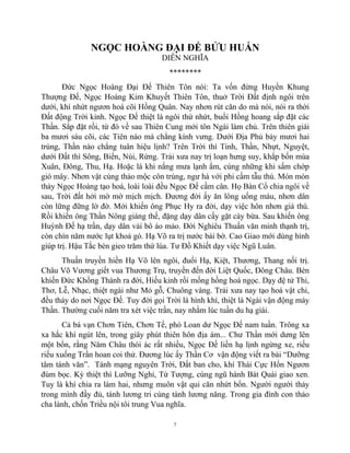 7
NGỌC HOÀNG ĐẠI ĐẾ BỬU HUẤN
DIỄN NGHĨA
********
Đức Ngọc Hoàng Đại Đế Thiên Tôn nói: Ta vốn đứng Huyền Khung
Thượng Đế, Ngọc Hoàng Kim Khuyết Thiên Tôn, thuở Trời Đất định ngôi trên
dưới, khí nhứt ngươn hoá cõi Hồng Quân. Nay nhơn rút căn do mà nói, nói ra thời
Đất động Trời kinh. Ngọc Đế thiệt là ngôi thứ nhứt, buổi Hồng hoang sắp đặt các
Thần. Sắp đặt rồi, từ đó về sau Thiên Cung mới tôn Ngài làm chủ. Trên thiên giái
ba mươi sáu cõi, các Tiên nào mà chẳng kính vưng. Dưới Địa Phủ bảy mươi hai
trùng, Thần nào chẳng tuân hiệu lịnh? Trên Trời thì Tinh, Thần, Nhựt, Nguyệt,
dưới Đất thì Sông, Biển, Núi, Rừng. Trải xưa nay trị loạn hưng suy, khắp bốn mùa
Xuân, Đông, Thu, Hạ. Hoặc là khi nắng mưa lạnh ấm, cùng những khi sấm chớp
gió mây. Nhơn vật cùng thảo mộc côn trùng, ngư hà với phi cầm tẫu thú. Món món
thảy Ngọc Hoàng tạo hoá, loài loài đều Ngọc Đế cầm cân. Họ Bàn Cổ chia ngôi về
sau, Trời đất hởi mờ mờ mịch mịch. Đương đời ấy ăn lông uống máu, nhơn dân
còn lững đững lờ đờ. Mới khiến ông Phục Hy ra đời, dạy việc hôn nhơn giá thú.
Rồi khiến ông Thần Nông giáng thế, đặng dạy dân cấy gặt cày bừa. Sau khiến ông
Huỳnh Đế hạ trần, dạy dân vải bô áo mảo. Đời Nghiêu Thuấn văn minh thạnh trị,
còn chín năm nước lụt khoả gò. Hạ Võ ra trị nước bái bờ. Cao Giao mới dùng hình
giúp trị. Hậu Tắc bèn gieo trăm thứ lúa. Tư Đồ Khiết dạy việc Ngũ Luân.
Thuấn truyền hiền Hạ Võ lên ngôi, đuổi Hạ, Kiệt, Thương, Thang nối trị.
Châu Võ Vương giết vua Thương Trụ, truyền đến đời Liệt Quốc, Đông Châu. Bèn
khiến Đức Khổng Thánh ra đời, Hiếu kinh rồi mống hồng hoá ngọc. Dạy đệ tử Thi,
Thơ, Lễ, Nhạc, thiệt ngài như Mỏ gỗ, Chuông vàng. Trải xưa nay tạo hoá vật chi,
đều thảy do nơi Ngọc Đế. Tuy đời gọi Trời là hình khí, thiệt là Ngài vận động máy
Thần. Thường cuối năm tra xét việc trần, nay nhằm lúc tuần du hạ giái.
Cả bá vạn Chơn Tiên, Chơn Tể, phò Loan dư Ngọc Đế nam tuần. Trông xa
xa hắc khí ngút lên, trong giây phút thiên hôn địa ám... Chư Thần mới dưng lên
một bổn, rằng Năm Châu thói ác rất nhiều, Ngọc Đế liền hạ lịnh ngừng xe, riếu
riếu xuống Trần hoan coi thử. Đương lúc ấy Thần Cơ vận động viết ra bài “Dưỡng
tâm tánh văn”. Tánh mạng nguyên Trời, Đất ban cho, khí Thái Cực Hổn Ngươn
đùm bọc. Kỳ thiệt thì Lưỡng Nghi, Tứ Tượng, cùng ngũ hành Bát Quái giao xen.
Tuy là khí chia ra làm hai, nhưng muôn vật qui căn nhứt bổn. Người người thảy
trong mình đầy đủ, tánh lương tri cùng tánh lương năng. Trong gia đình con thảo
cha lành, chốn Triều nội tôi trung Vua nghĩa.
 