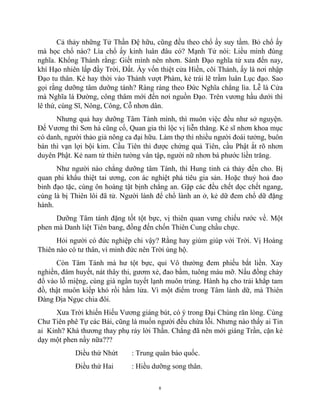 8
Cả thảy những Tử Thần Đệ hữu, cũng đều theo chổ ấy suy tầm. Bỏ chổ ấy
mà học chổ nào? Lìa chổ ấy kinh luân đâu có? Mạnh Tử nói: Liều mình đúng
nghĩa. Khổng Thánh rằng: Giết mình nên nhơn. Sánh Đạo nghĩa từ xưa đến nay,
khí Hạo nhiên lấp đầy Trời, Đất. Ấy vốn thiệt cửa Hiền, cõi Thánh, ấy là nơi nhập
Đạo tu thân. Kẻ hay thời vào Thánh vượt Phàm, kẻ trái lẽ trầm luân Lục đạo. Sao
gọi rằng dưỡng tâm dưỡng tánh? Ràng ràng theo Đức Nghĩa chẳng lìa. Lễ là Cửa
mà Nghĩa là Đường, công thâm mới đến nơi nguồn Đạo. Trên vương hầu dưới thì
lê thứ, cùng Sĩ, Nông, Công, Cỗ nhơn dân.
Nhưng quả hay dưỡng Tâm Tánh mình, thì muôn việc đều như sở nguyện.
Đế Vương thì Sơn hà cũng cố, Quan gia thì lộc vị liễn thăng. Kẻ sĩ nhơn khoa mục
có danh, người thảo giả nông ca đại hữu. Làm thợ thì nhiều người đoái tưởng, buôn
bán thì vạn lợi bội kim. Cầu Tiên thì được chứng quả Tiên, cầu Phật ắt rõ nhơn
duyên Phật. Kẻ nam tử thiên tường vân tập, người nữ nhơn bá phước liền trăng.
Như người nào chẳng dưỡng tâm Tánh, thì Hung tinh cả thảy đến cho. Bị
quan phi khẩu thiệt tai ương, con ác nghiệt phá tiêu gia sản. Hoặc thuỷ hoả đao
binh đạo tặc, cùng ôn hoàng tật bịnh chẳng an. Gặp các đều chết dọc chết ngang,
cùng là bị Thiên lôi đã tử. Người lành để chổ lành an ở, kẻ dữ đem chổ dữ đặng
hành.
Dưỡng Tâm tánh đặng tốt tột bực, vị thiên quan vưng chiếu rước về. Một
phen mà Danh liệt Tiên bang, đồng đến chốn Thiên Cung chầu chực.
Hỏi người có đức nghiệp chi vậy? Rằng hay giùm giúp với Trời. Vị Hoàng
Thiên nào có tư thân, vì minh đức nên Trời ủng hộ.
Còn Tâm Tánh mà hư tột bực, quỉ Vô thường đem phiếu bắt liền. Xay
nghiền, đâm huyết, nát thây thi, gươm xẻ, đao bầm, tuông máu mỡ. Nấu đồng chảy
đổ vào lỗ miệng, cùng giá ngần tuyết lạnh muôn trùng. Hành hạ cho trải khắp tam
đồ, thật muôn kiếp khó rồi hầm lửa. Vì một điểm trong Tâm lành dữ, mà Thiên
Đàng Địa Ngục chia đôi.
Xưa Trời khiến Hiếu Vương giáng bút, có ý trong Đại Chúng răn lòng. Cùng
Chư Tiên phê Tự các Bài, cũng là muốn người đều chừa lỗi. Nhưng nào thấy ai Tin
ai Kỉnh? Khá thương thay phụ rảy lời Thần. Chẳng đã nên mới giáng Trần, cặn kẻ
dạy một phen nầy nữa???
Diều thứ Nhứt : Trung quân báo quốc.
Điều thứ Hai : Hiều dưỡng song thân.
 