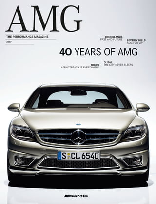 AMG
THE PERFORMANCE MAGAZINE
2007
                                                           BROOKLANDS
                                                        PAST AND FUTURE   BEVERLY HILLS
                                                                          AMG FOR VIP



                           4O YEARS OF AMG
                                                          DUBAI
                                                TOKYO     THE CITY NEVER SLEEPS
                           AFFALTERBACH IS EVERYWHERE
 