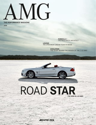 THE PERFORMANCE MAGAZINE
2008




                                            FORMULA 1
                                            THE RACETRACK ARCHITECT
                           LEGEND
                           THE SPEEDBOAT DREAM TEAM IN MIAMI

                                   EVOLUTION
                                   THE STORY BEHIND THE DESIGN OF THE C 63 AMG




               ROAD STAR                               THE NEW SL 63 AMG
 