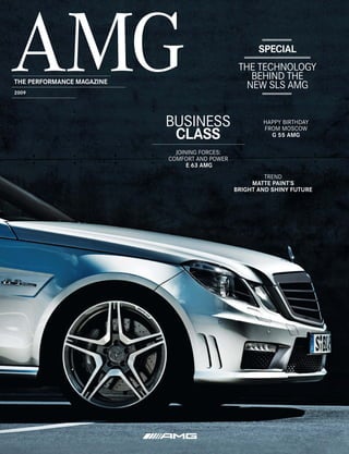 SPECIAL
                                                THE TECHNOLOGY
THE PERFORMANCE MAGAZINE
                                                   BEHIND THE
                                                  NEW SLS AMG
2009




                           BUSINESS                    HAPPY BIRTHDAY
                                                       FROM MOSCOW
                            CLASS                        G 55 AMG

                             JOINING FORCES:
                           COMFORT AND POWER
                                 E 63 AMG
                                                        TREND
                                                    MATTE PAINT’S
                                               BRIGHT AND SHINY FUTURE
 