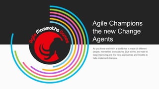 Agile Champions
the new Change
Agents
As you know we live in a world that is made of different
people, mentalities and cultures. Due to this, we need to
keep improving and find new approaches and models to
help implement changes.
 