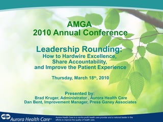 AMGA
2010 Annual Conference
Leadership Rounding:
How to Hardwire Excellence,
Share Accountability,
and Improve the Patient Experience
Thursday, March 18th
, 2010
Presented by:
Brad Kruger, Administrator , Aurora Health Care
Dan Bent, Improvement Manager, Press Ganey Associates
Aurora Health Care is a not-for-profit health care provider and a national leader in the
efforts to improve the quality of health care.
 