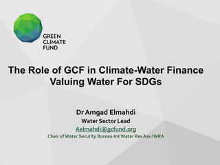 The Role of GCF in Climate-Water Finance
Valuing Water For SDGs
Dr Amgad Elmahdi
Water Sector Lead
Aelmahdi@gcfund.org
Chair of Water Security Bureau-Int Water Res Ass-IWRA
 