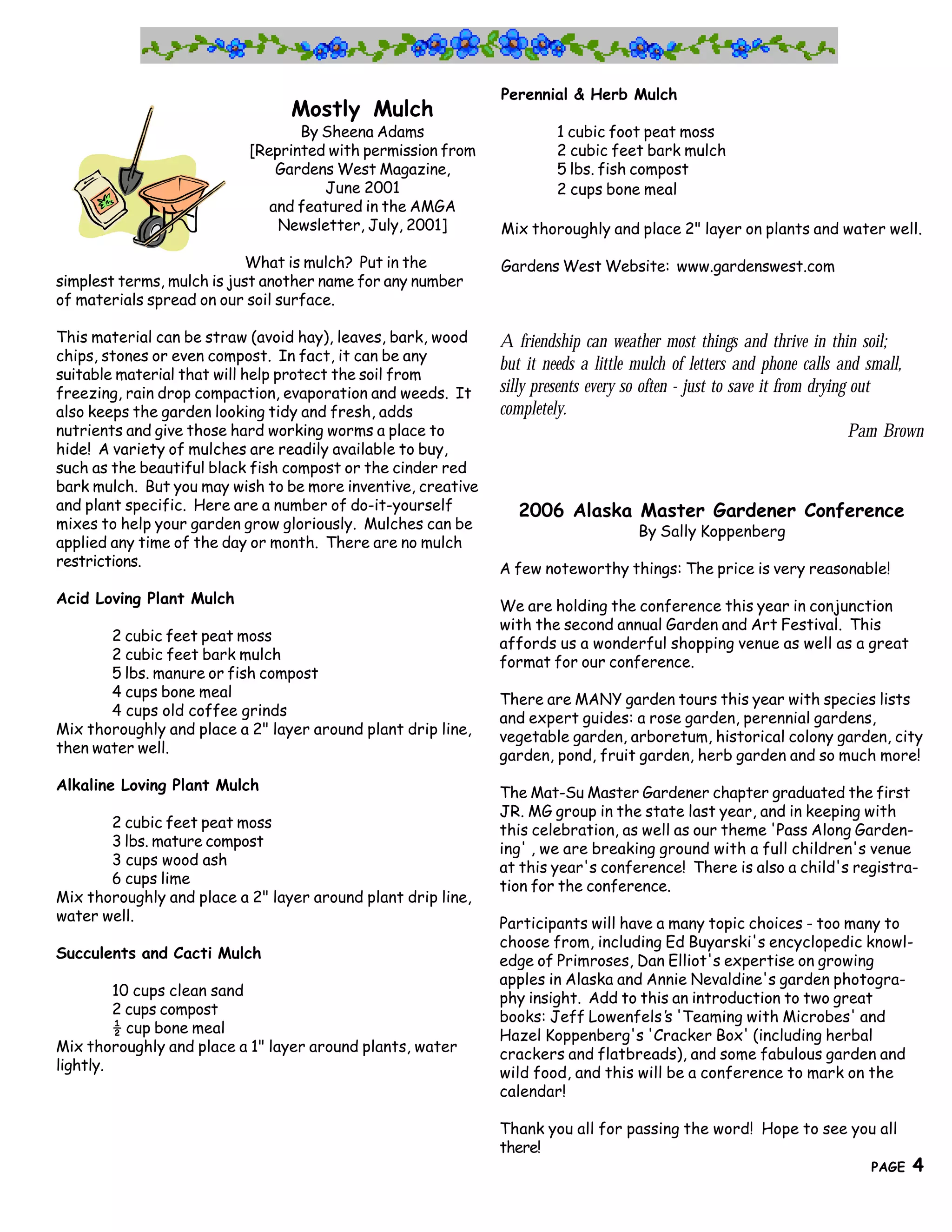 Perennial & Herb Mulch
                                 Mostly Mulch
                                  By Sheena Adams                      1 cubic foot peat moss
                           [Reprinted with permission from             2 cubic feet bark mulch
                               Gardens West Magazine,                  5 lbs. fish compost
                                     June 2001                         2 cups bone meal
                              and featured in the AMGA
                               Newsletter, July, 2001]        Mix thoroughly and place 2" layer on plants and water well.

                            What is mulch? Put in the         Gardens West Website: www.gardenswest.com
simplest terms, mulch is just another name for any number
of materials spread on our soil surface.

This material can be straw (avoid hay), leaves, bark, wood    A friendship can weather most things and thrive in thin soil;
chips, stones or even compost. In fact, it can be any
                                                              but it needs a little mulch of letters and phone calls and small,
suitable material that will help protect the soil from
freezing, rain drop compaction, evaporation and weeds. It     silly presents every so often - just to save it from drying out
also keeps the garden looking tidy and fresh, adds            completely.
nutrients and give those hard working worms a place to                                                                    Pam Brown
hide! A variety of mulches are readily available to buy,
such as the beautiful black fish compost or the cinder red
bark mulch. But you may wish to be more inventive, creative
and plant specific. Here are a number of do-it-yourself          2006 Alaska Master Gardener Conference
mixes to help your garden grow gloriously. Mulches can be                           By Sally Koppenberg
applied any time of the day or month. There are no mulch
restrictions.                                                 A few noteworthy things: The price is very reasonable!
Acid Loving Plant Mulch                                       We are holding the conference this year in conjunction
                                                              with the second annual Garden and Art Festival. This
       2 cubic feet peat moss                                 affords us a wonderful shopping venue as well as a great
       2 cubic feet bark mulch                                format for our conference.
       5 lbs. manure or fish compost
       4 cups bone meal                                       There are MANY garden tours this year with species lists
       4 cups old coffee grinds                               and expert guides: a rose garden, perennial gardens,
Mix thoroughly and place a 2" layer around plant drip line,   vegetable garden, arboretum, historical colony garden, city
then water well.                                              garden, pond, fruit garden, herb garden and so much more!
Alkaline Loving Plant Mulch                                   The Mat-Su Master Gardener chapter graduated the first
                                                              JR. MG group in the state last year, and in keeping with
       2 cubic feet peat moss                                 this celebration, as well as our theme 'Pass Along Garden-
       3 lbs. mature compost                                  ing' , we are breaking ground with a full children's venue
       3 cups wood ash                                        at this year's conference! There is also a child's registra-
       6 cups lime                                            tion for the conference.
Mix thoroughly and place a 2" layer around plant drip line,
water well.                                                   Participants will have a many topic choices - too many to
                                                              choose from, including Ed Buyarski's encyclopedic knowl-
Succulents and Cacti Mulch                                    edge of Primroses, Dan Elliot's expertise on growing
                                                              apples in Alaska and Annie Nevaldine's garden photogra-
         10 cups clean sand                                   phy insight. Add to this an introduction to two great
         2 cups compost                                       books: Jeff Lowenfels’ 'Teaming with Microbes' and
                                                                                       s
         ½ cup bone meal                                      Hazel Koppenberg's 'Cracker Box' (including herbal
Mix thoroughly and place a 1" layer around plants, water      crackers and flatbreads), and some fabulous garden and
lightly.                                                      wild food, and this will be a conference to mark on the
                                                              calendar!

                                                              Thank you all for passing the word! Hope to see you all
     4                                                   there!
                                        The Great Northern Brewers
                                                                                                                          PAGE   4
 