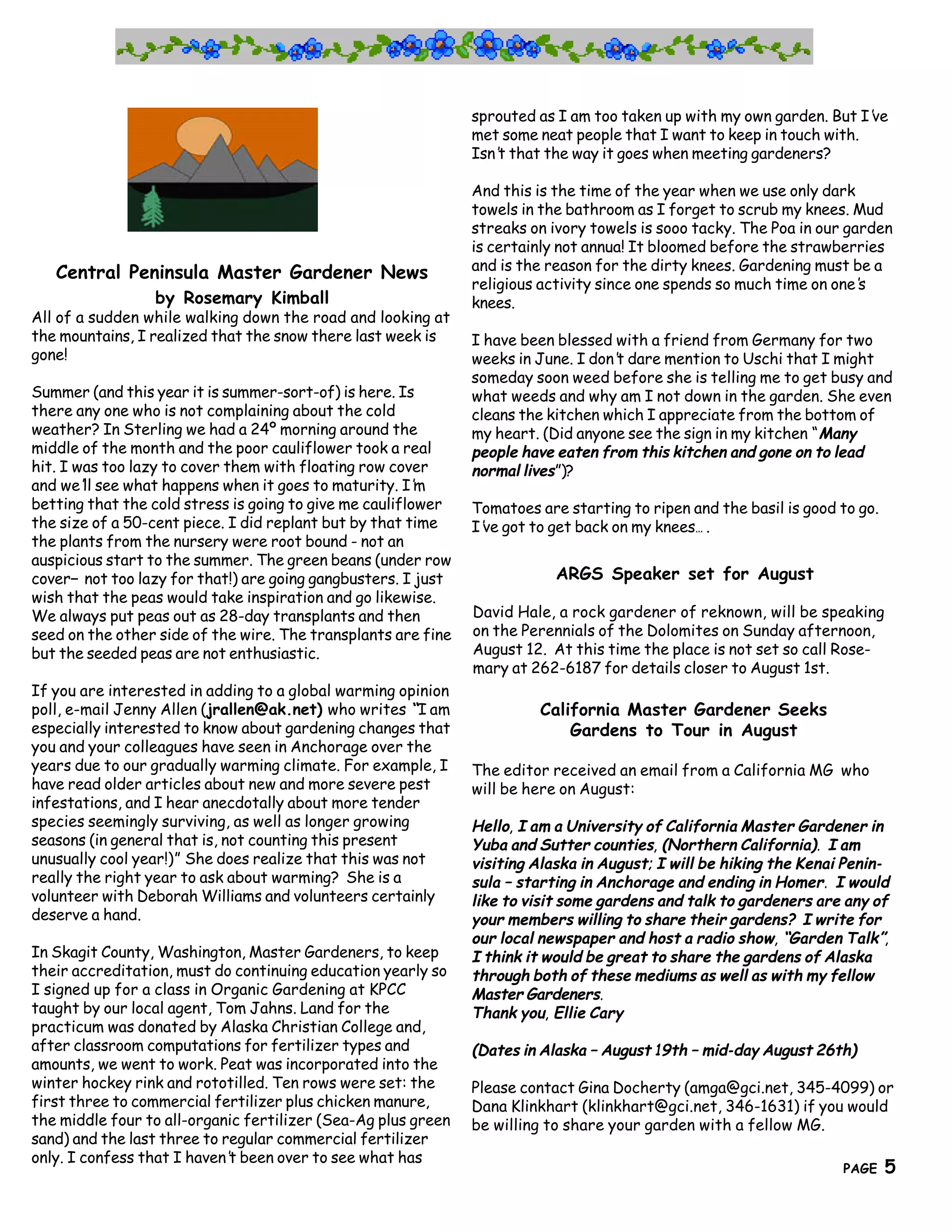 sprouted as I am too taken up with my own garden. But I’ve
                                                               met some neat people that I want to keep in touch with.
                                                               Isn’ that the way it goes when meeting gardeners?
                                                                  t

                                                               And this is the time of the year when we use only dark
                                                               towels in the bathroom as I forget to scrub my knees. Mud
                                                               streaks on ivory towels is sooo tacky. The Poa in our garden
                                                               is certainly not annua! It bloomed before the strawberries
   Central Peninsula Master Gardener News                      and is the reason for the dirty knees. Gardening must be a
                                                               religious activity since one spends so much time on one’s
                 by Rosemary Kimball                           knees.
All of a sudden while walking down the road and looking at
the mountains, I realized that the snow there last week is     I have been blessed with a friend from Germany for two
gone!                                                          weeks in June. I don’ dare mention to Uschi that I might
                                                                                   t
                                                               someday soon weed before she is telling me to get busy and
Summer (and this year it is summer-sort-of) is here. Is        what weeds and why am I not down in the garden. She even
there any one who is not complaining about the cold            cleans the kitchen which I appreciate from the bottom of
weather? In Sterling we had a 24º morning around the           my heart. (Did anyone see the sign in my kitchen “Many
middle of the month and the poor cauliflower took a real       people have eaten from this kitchen and gone on to lead
hit. I was too lazy to cover them with floating row cover      normal lives”)?
and we’ see what happens when it goes to maturity. I’
        ll                                               m
betting that the cold stress is going to give me cauliflower   Tomatoes are starting to ripen and the basil is good to go.
the size of a 50-cent piece. I did replant but by that time    I’ got to get back on my knees… .
                                                                ve
the plants from the nursery were root bound - not an
auspicious start to the summer. The green beans (under row
cover— not too lazy for that!) are going gangbusters. I just               ARGS Speaker set for August
wish that the peas would take inspiration and go likewise.
We always put peas out as 28-day transplants and then          David Hale, a rock gardener of reknown, will be speaking
seed on the other side of the wire. The transplants are fine   on the Perennials of the Dolomites on Sunday afternoon,
but the seeded peas are not enthusiastic.                      August 12. At this time the place is not set so call Rose-
                                                               mary at 262-6187 for details closer to August 1st.
If you are interested in adding to a global warming opinion
poll, e-mail Jenny Allen (jrallen@ak.net) who writes “I am              California Master Gardener Seeks
especially interested to know about gardening changes that                  Gardens to Tour in August
you and your colleagues have seen in Anchorage over the
years due to our gradually warming climate. For example, I     The editor received an email from a California MG who
have read older articles about new and more severe pest        will be here on August:
infestations, and I hear anecdotally about more tender
species seemingly surviving, as well as longer growing         Hello, I am a University of California Master Gardener in
seasons (in general that is, not counting this present         Yuba and Sutter counties, (Northern California). I am
unusually cool year!)” She does realize that this was not      visiting Alaska in August; I will be hiking the Kenai Penin-
really the right year to ask about warming? She is a           sula – starting in Anchorage and ending in Homer. I would
volunteer with Deborah Williams and volunteers certainly       like to visit some gardens and talk to gardeners are any of
deserve a hand.                                                your members willing to share their gardens? I write for
                                                               our local newspaper and host a radio show, “Garden Talk”,
In Skagit County, Washington, Master Gardeners, to keep        I think it would be great to share the gardens of Alaska
their accreditation, must do continuing education yearly so    through both of these mediums as well as with my fellow
I signed up for a class in Organic Gardening at KPCC           Master Gardeners.
taught by our local agent, Tom Jahns. Land for the             Thank you, Ellie Cary
practicum was donated by Alaska Christian College and,
after classroom computations for fertilizer types and        (Dates in Alaska – August 19th – mid-day August 26th)
amounts, we went to work. Peat was incorporated into the
winter hockey rink and rototilled. Ten rows were set: the    Please contact Gina Docherty (amga@gci.net, 345-4099) or
first three to commercial fertilizer plus chicken manure,    Dana Klinkhart (klinkhart@gci.net, 346-1631) if you would
the middle four to all-organic fertilizer (Sea-Ag plus green be willing to share your garden with a fellow MG.
sand) and the last three to regular commercial fertilizer                                                      5
                                                 The Great Northern Brewers
only. I confess that I haven’ been over to see what has
                             t
                                                                                                                    PAGE     5
 