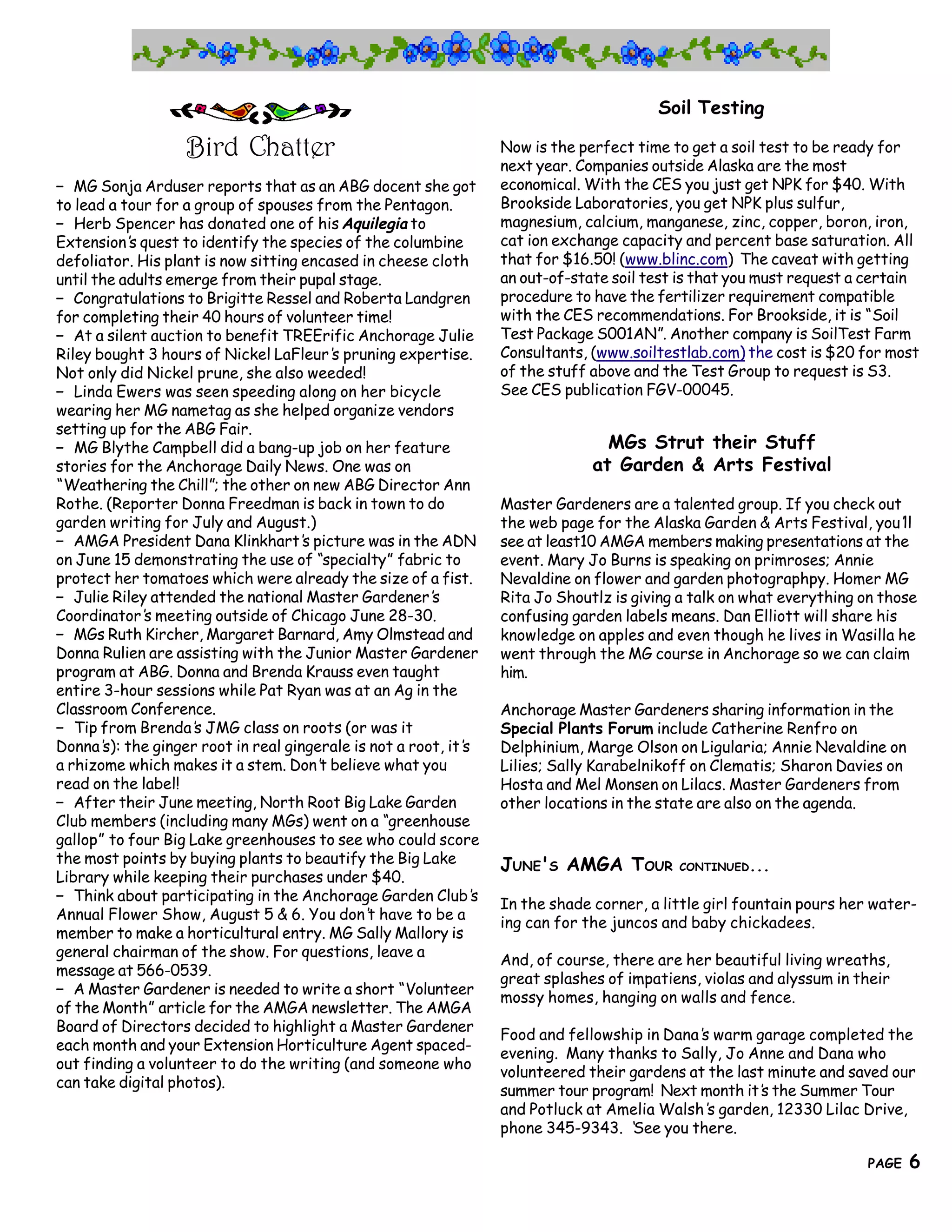 Soil Testing

                   Bird Chatter                                  Now is the perfect time to get a soil test to be ready for
                                                                 next year. Companies outside Alaska are the most
— MG Sonja Arduser reports that as an ABG docent she got         economical. With the CES you just get NPK for $40. With
to lead a tour for a group of spouses from the Pentagon.         Brookside Laboratories, you get NPK plus sulfur,
— Herb Spencer has donated one of his Aquilegia to               magnesium, calcium, manganese, zinc, copper, boron, iron,
Extension’ quest to identify the species of the columbine
            s                                                    cat ion exchange capacity and percent base saturation. All
defoliator. His plant is now sitting encased in cheese cloth     that for $16.50! (www.blinc.com) The caveat with getting
until the adults emerge from their pupal stage.                  an out-of-state soil test is that you must request a certain
— Congratulations to Brigitte Ressel and Roberta Landgren        procedure to have the fertilizer requirement compatible
for completing their 40 hours of volunteer time!                 with the CES recommendations. For Brookside, it is “Soil
— At a silent auction to benefit TREErific Anchorage Julie       Test Package S001AN”. Another company is SoilTest Farm
Riley bought 3 hours of Nickel LaFleur’ pruning expertise.
                                         s                       Consultants, (www.soiltestlab.com) the cost is $20 for most
Not only did Nickel prune, she also weeded!                      of the stuff above and the Test Group to request is S3.
— Linda Ewers was seen speeding along on her bicycle             See CES publication FGV-00045.
wearing her MG nametag as she helped organize vendors
setting up for the ABG Fair.
— MG Blythe Campbell did a bang-up job on her feature                           MGs Strut their Stuff
stories for the Anchorage Daily News. One was on                              at Garden & Arts Festival
“Weathering the Chill”; the other on new ABG Director Ann
Rothe. (Reporter Donna Freedman is back in town to do            Master Gardeners are a talented group. If you check out
garden writing for July and August.)                             the web page for the Alaska Garden & Arts Festival, you’  ll
— AMGA President Dana Klinkhart’ picture was in the ADN
                                     s                           see at least10 AMGA members making presentations at the
on June 15 demonstrating the use of “specialty” fabric to        event. Mary Jo Burns is speaking on primroses; Annie
protect her tomatoes which were already the size of a fist.      Nevaldine on flower and garden photographpy. Homer MG
— Julie Riley attended the national Master Gardener’   s         Rita Jo Shoutlz is giving a talk on what everything on those
Coordinator’ meeting outside of Chicago June 28-30.
              s                                                  confusing garden labels means. Dan Elliott will share his
— MGs Ruth Kircher, Margaret Barnard, Amy Olmstead and           knowledge on apples and even though he lives in Wasilla he
Donna Rulien are assisting with the Junior Master Gardener       went through the MG course in Anchorage so we can claim
program at ABG. Donna and Brenda Krauss even taught              him.
entire 3-hour sessions while Pat Ryan was at an Ag in the
Classroom Conference.                                            Anchorage Master Gardeners sharing information in the
— Tip from Brenda’ JMG class on roots (or was it
                     s                                           Special Plants Forum include Catherine Renfro on
Donna’ the ginger root in real gingerale is not a root, it’
        s):                                                s     Delphinium, Marge Olson on Ligularia; Annie Nevaldine on
a rhizome which makes it a stem. Don’ believe what you
                                       t                         Lilies; Sally Karabelnikoff on Clematis; Sharon Davies on
read on the label!                                               Hosta and Mel Monsen on Lilacs. Master Gardeners from
— After their June meeting, North Root Big Lake Garden           other locations in the state are also on the agenda.
Club members (including many MGs) went on a “greenhouse
gallop” to four Big Lake greenhouses to see who could score
the most points by buying plants to beautify the Big Lake        JUNE'S AMGA TOUR         CONTINUED...
Library while keeping their purchases under $40.
— Think about participating in the Anchorage Garden Club’    s
                                                                 In the shade corner, a little girl fountain pours her water-
Annual Flower Show, August 5 & 6. You don’ have to be a
                                              t
                                                                 ing can for the juncos and baby chickadees.
member to make a horticultural entry. MG Sally Mallory is
general chairman of the show. For questions, leave a
                                                                 And, of course, there are her beautiful living wreaths,
message at 566-0539.
                                                                 great splashes of impatiens, violas and alyssum in their
— A Master Gardener is needed to write a short “Volunteer
                                                                 mossy homes, hanging on walls and fence.
of the Month” article for the AMGA newsletter. The AMGA
Board of Directors decided to highlight a Master Gardener
                                                                 Food and fellowship in Dana’ warm garage completed the
                                                                                             s
each month and your Extension Horticulture Agent spaced-
                                                                 evening. Many thanks to Sally, Jo Anne and Dana who
out finding a volunteer to do the writing (and someone who
                                                                 volunteered their gardens at the last minute and saved our
can take digital photos).
                                                                 summer tour program! Next month it’ the Summer Tour
                                                                                                      s
                                                                 and Potluck at Amelia Walsh’ garden, 12330 Lilac Drive,
                                                                                              s
                                                                 phone 345-9343. ‘ See you there.
     6                                    The Great Northern Brewers
                                                                                                                     PAGE    6
 