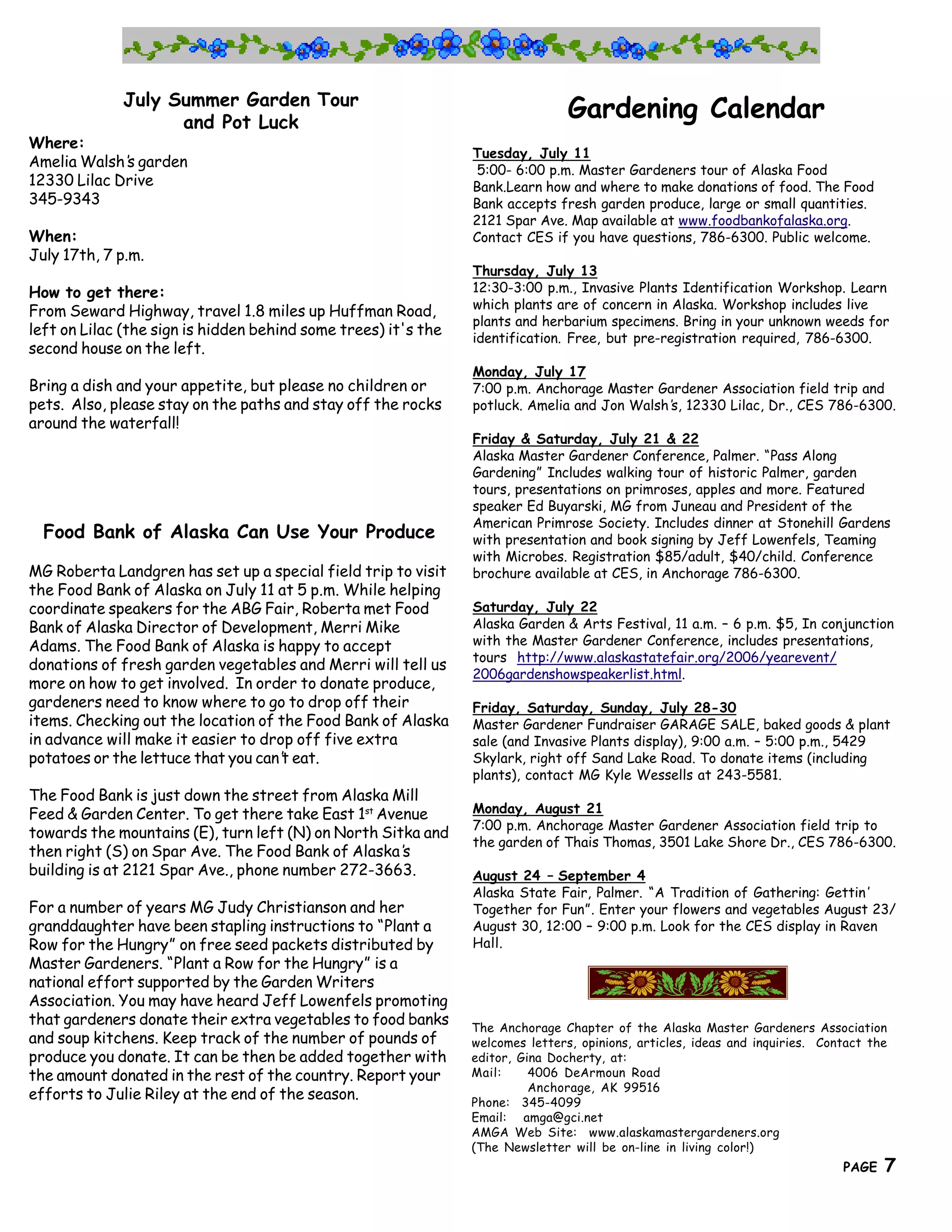 July Summer Garden Tour
                   and Pot Luck
                                                                                 Gardening Calendar
Where:
                                                                 Tuesday, July 11
Amelia Walsh’ garden
             s                                                    5:00- 6:00 p.m. Master Gardeners tour of Alaska Food
12330 Lilac Drive                                                Bank.Learn how and where to make donations of food. The Food
345-9343                                                         Bank accepts fresh garden produce, large or small quantities.
                                                                 2121 Spar Ave. Map available at www.foodbankofalaska.org.
When:                                                            Contact CES if you have questions, 786-6300. Public welcome.
July 17th, 7 p.m.
                                                                 Thursday, July 13
How to get there:                                                12:30-3:00 p.m., Invasive Plants Identification Workshop. Learn
                                                                 which plants are of concern in Alaska. Workshop includes live
From Seward Highway, travel 1.8 miles up Huffman Road,
                                                                 plants and herbarium specimens. Bring in your unknown weeds for
left on Lilac (the sign is hidden behind some trees) it's the    identification. Free, but pre-registration required, 786-6300.
second house on the left.
                                                                 Monday, July 17
Bring a dish and your appetite, but please no children or        7:00 p.m. Anchorage Master Gardener Association field trip and
pets. Also, please stay on the paths and stay off the rocks      potluck. Amelia and Jon Walsh’ 12330 Lilac, Dr., CES 786-6300.
                                                                                              s,
around the waterfall!
                                                                 Friday & Saturday, July 21 & 22
                                                                 Alaska Master Gardener Conference, Palmer. “Pass Along
                                                                 Gardening” Includes walking tour of historic Palmer, garden
                                                                 tours, presentations on primroses, apples and more. Featured
                                                                 speaker Ed Buyarski, MG from Juneau and President of the
                                                                 American Primrose Society. Includes dinner at Stonehill Gardens
  Food Bank of Alaska Can Use Your Produce                       with presentation and book signing by Jeff Lowenfels, Teaming
                                                                 with Microbes. Registration $85/adult, $40/child. Conference
MG Roberta Landgren has set up a special field trip to visit     brochure available at CES, in Anchorage 786-6300.
the Food Bank of Alaska on July 11 at 5 p.m. While helping
coordinate speakers for the ABG Fair, Roberta met Food           Saturday, July 22
Bank of Alaska Director of Development, Merri Mike               Alaska Garden & Arts Festival, 11 a.m. – 6 p.m. $5, In conjunction
Adams. The Food Bank of Alaska is happy to accept                with the Master Gardener Conference, includes presentations,
                                                                 tours http://www.alaskastatefair.org/2006/yearevent/
donations of fresh garden vegetables and Merri will tell us
                                                                 2006gardenshowspeakerlist.html.
more on how to get involved. In order to donate produce,
gardeners need to know where to go to drop off their             Friday, Saturday, Sunday, July 28-30
items. Checking out the location of the Food Bank of Alaska      Master Gardener Fundraiser GARAGE SALE, baked goods & plant
in advance will make it easier to drop off five extra            sale (and Invasive Plants display), 9:00 a.m. – 5:00 p.m., 5429
potatoes or the lettuce that you can’ eat.
                                     t                           Skylark, right off Sand Lake Road. To donate items (including
                                                                 plants), contact MG Kyle Wessells at 243-5581.
The Food Bank is just down the street from Alaska Mill
Feed & Garden Center. To get there take East 1st Avenue          Monday, August 21
                                                                 7:00 p.m. Anchorage Master Gardener Association field trip to
towards the mountains (E), turn left (N) on North Sitka and
                                                                 the garden of Thais Thomas, 3501 Lake Shore Dr., CES 786-6300.
then right (S) on Spar Ave. The Food Bank of Alaska’ s
building is at 2121 Spar Ave., phone number 272-3663.            August 24 – September 4
                                                                 Alaska State Fair, Palmer. “A Tradition of Gathering: Gettin’
For a number of years MG Judy Christianson and her               Together for Fun”. Enter your flowers and vegetables August 23/
granddaughter have been stapling instructions to “Plant a        August 30, 12:00 – 9:00 p.m. Look for the CES display in Raven
Row for the Hungry” on free seed packets distributed by          Hall.
Master Gardeners. “Plant a Row for the Hungry” is a
national effort supported by the Garden Writers
Association. You may have heard Jeff Lowenfels promoting
that gardeners donate their extra vegetables to food banks       The Anchorage Chapter of the Alaska Master Gardeners Association
and soup kitchens. Keep track of the number of pounds of         welcomes letters, opinions, articles, ideas and inquiries. Contact the
produce you donate. It can be then be added together with        editor, Gina Docherty, at:
the amount donated in the rest of the country. Report your       Mail:     4006 DeArmoun Road
                                                                           Anchorage, AK 99516
efforts to Julie Riley at the end of the season.                 Phone: 345-4099
                                                                 Email: amga@gci.net
                                                                 AMGA Web Site: www.alaskamastergardeners.org
                                                  The Great     Northern Brewers on-line in living color!)
                                                                 (The Newsletter will be                                      7
                                                                                                                               PAGE   7
 