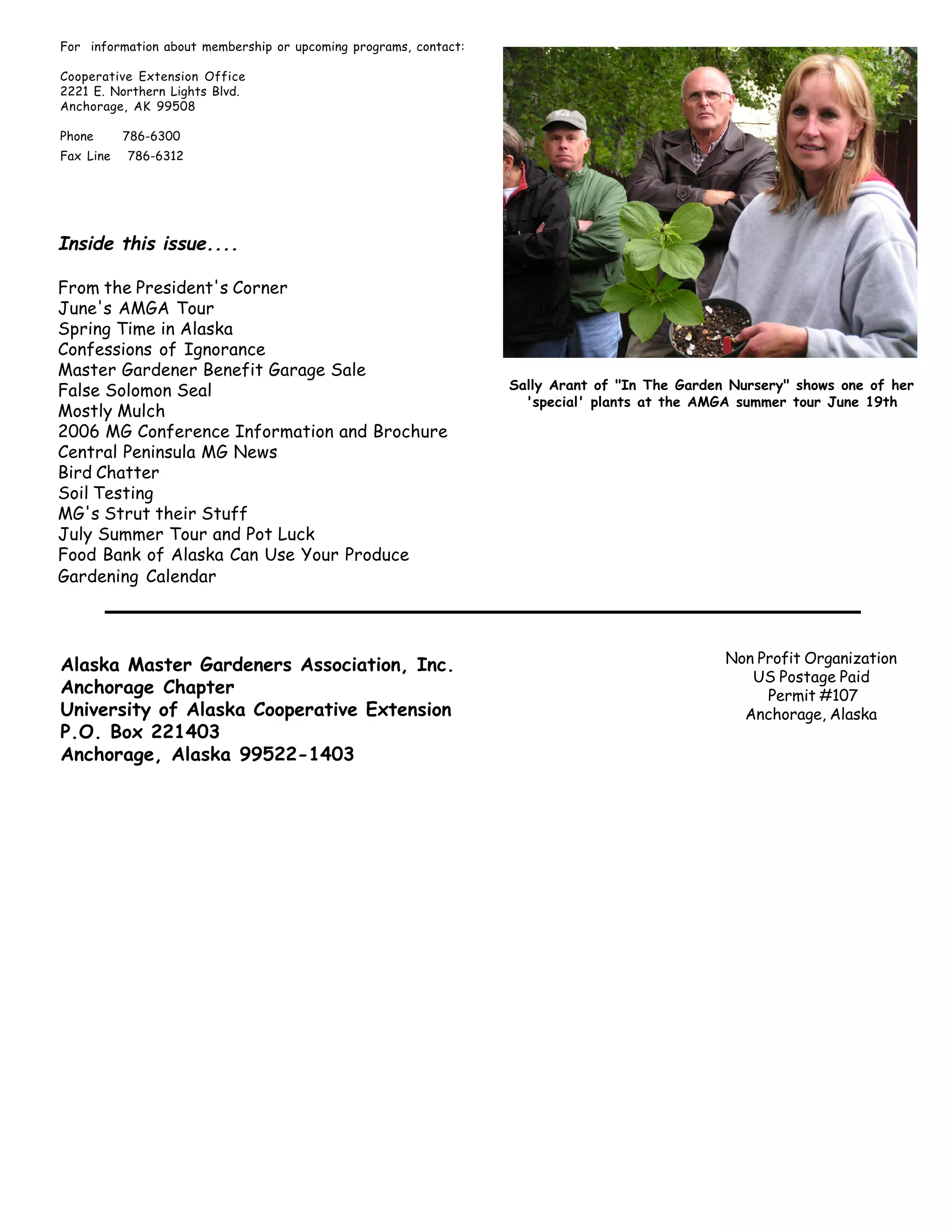 For information about membership or upcoming programs, contact:

Cooperative Extension Office
2221 E. Northern Lights Blvd.
Anchorage, AK 99508

Phone      786-6300
Fax Line   786-6312




Inside this issue....

From the President's Corner
June's AMGA Tour
Spring Time in Alaska
Confessions of Ignorance
Master Gardener Benefit Garage Sale
False Solomon Seal                                                Sally Arant of "In The Garden Nursery" shows one of her
                                                                    'special' plants at the AMGA summer tour June 19th
Mostly Mulch
2006 MG Conference Information and Brochure
Central Peninsula MG News
Bird Chatter
Soil Testing
MG's Strut their Stuff
July Summer Tour and Pot Luck
Food Bank of Alaska Can Use Your Produce
Gardening Calendar




Alaska Master Gardeners Association, Inc.                                                      Non Profit Organization
                                                                                                  US Postage Paid
Anchorage Chapter                                                                                   Permit #107
University of Alaska Cooperative Extension                                                       Anchorage, Alaska
P.O. Box 221403
Anchorage, Alaska 99522-1403




     8                                      The Great Northern Brewers
 