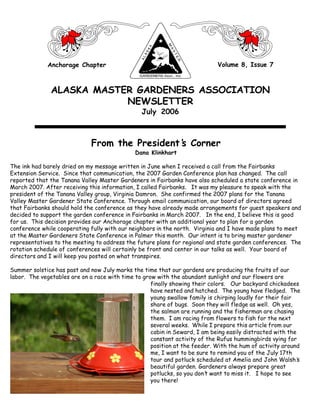 Anchorage Chapter                                               Volume 8, Issue 7



               ALASKA MASTER GARDENERS ASSOCIATION
                           NEWSLETTER
                                                July 2006



                              From the President’ Corner
                                                s
                                              Dana Klinkhart

The ink had barely dried on my message written in June when I received a call from the Fairbanks
Extension Service. Since that communication, the 2007 Garden Conference plan has changed. The call
reported that the Tanana Valley Master Gardeners in Fairbanks have also scheduled a state conference in
March 2007. After receiving this information, I called Fairbanks. It was my pleasure to speak with the
president of the Tanana Valley group, Virginia Damron. She confirmed the 2007 plans for the Tanana
Valley Master Gardener State Conference. Through email communication, our board of directors agreed
that Fairbanks should hold the conference as they have already made arrangements for guest speakers and
decided to support the garden conference in Fairbanks in March 2007. In the end, I believe this is good
for us. This decision provides our Anchorage chapter with an additional year to plan for a garden
conference while cooperating fully with our neighbors in the north. Virginia and I have made plans to meet
at the Master Gardeners State Conference in Palmer this month. Our intent is to bring master gardener
representatives to the meeting to address the future plans for regional and state garden conferences. The
rotation schedule of conferences will certainly be front and center in our talks as well. Your board of
directors and I will keep you posted on what transpires.

Summer solstice has past and now July marks the time that our gardens are producing the fruits of our
labor. The vegetables are on a race with time to grow with the abundant sunlight and our flowers are
                                                    finally showing their colors. Our backyard chickadees
                                                    have nested and hatched. The young have fledged. The
                                                    young swallow family is chirping loudly for their fair
                                                    share of bugs. Soon they will fledge as well. Oh yes,
                                                    the salmon are running and the fisherman are chasing
                                                    them. I am racing from flowers to fish for the next
                                                    several weeks. While I prepare this article from our
                                                    cabin in Seward, I am being easily distracted with the
                                                    constant activity of the Rufus hummingbirds vying for
                                                    position at the feeder. With the hum of activity around
                                                    me, I want to be sure to remind you of the July 17th
                                                    tour and potluck scheduled at Amelia and John Walsh’   s
                                                    beautiful garden. Gardeners always prepare great
                                                    potlucks, so you don’ want to miss it. I hope to see
                                                                         t
                                                    you there!
                                          The Great Northern Brewers                                 1
 