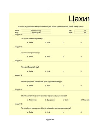 1




                                                                     Цахим су
   Санамж: Судалгааны хариултыг бөглөхдөө латин цагаан толгойн жижиг үсгээр бичнэ.

Овог               Төмөрбаатар                                       Нас             26
Нэр                Сосорбарам                                        Хүйс            эм
Асуулт 1:

       Та гэртэй компьютертэй юу?

              a. Тийм               b. Үгүй                c.                 d.

Асуулт 2:


       Та гэртээ интернеттэй юу?

              a. Тийм               b. Үгүй                c.                 d.

Асуулт 3:



       Та нөүтбүүктэй юу?

              a. Тийм               b. Үгүй                c.                 d.

Асуулт 4:


       Ubuntu үйлдлийн систем бие даан суулгаж чадах уу?

              a. Тийм               b. Үгүй                c.                 d.

Асуулт 5:


       Ubuntu үйлдлийн систем суулгах чадварын түвшин хэр вэ?

              a. Тааруухан          b. Дунд зэрэг          c. Сайн            d. Маш сайн

Асуулт 6:

       Та гэрийнхээ компьютерт Ubuntu үйлдлийн систем суулгасан уу?

              a. Тийм               b. Үгүй                c.                 d.



                                     Хуудас 49
 