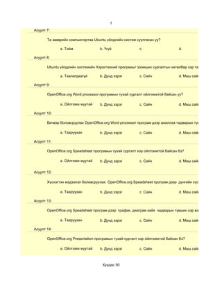 1
Асуулт 7:

       Та зөөврийн компьютертаа Ubuntu үйлдлийн систем суулгасан уу?

              a. Тийм               b. Үгүй               c.                    d.

Асуулт 8:

       Ubuntu үйлдлийн системийн Хэрэглээний програмыг эзэмших сургалтын хөтөлбөр хэр таалагдсан бэ?

              a. Таалагдаагүй       b. Дунд зэрэг         c. Сайн               d. Маш сайн

Асуулт 9:

       OpenOffice.org Word processor програмын тухай сургалт ойлгомжтой байсан уу?

              a. Ойлгомж муутай     b. Дунд зэрэг         c. Сайн               d. Маш сайн

Асуулт 10:

       Бичвэр боловсруулах OpenOffice.org Word processor програм дээр ажиллах чадварын түвшин хэр вэ?

              a. Тааруухан          b. Дунд зэрэг         c. Сайн               d. Маш сайн

Асуулт 11:

       OpenOffice.org Speadsheet програмын тухай сургалт хэр ойлгомжтой байсан бэ?

              a. Ойлгомж муутай     b. Дунд зэрэг         c. Сайн               d. Маш сайн


Асуулт 12:

       Хүснэгтэн мэдээлэл боловсруулах OpenOffice.org Speadsheet програм дээр дүнгийн хүснэгт гэх мэт су

              a. Тааруухан          b. Дунд зэрэг         c. Сайн               d. Маш сайн

Асуулт 13:

       OpenOffice.org Speadsheet програм дээр график, диаграм хийх чадварын түвшин хэр вэ?

              a. Тааруухан          b. Дунд зэрэг         c. Сайн               d. Маш сайн

Асуулт 14:

       OpenOffice.org Presentation програмын тухай сургалт хэр ойлгомжтой байсан бэ?

              a. Ойлгомж муутай     b. Дунд зэрэг         c. Сайн               d. Маш сайн



                                     Хуудас 50
 