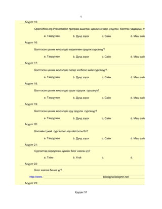1
Асуулт 15:

       OpenOffice.org Presentation програм ашиглан цахим хичээл, үзүүлэн бэлтгэх чадварын түвшин хэр вэ?

                 a. Тааруухан       b. Дунд зэрэг         c. Сайн                  d. Маш сайн

Асуулт 16:

       Бэлтгэсэн цахим хичээлдээ хөдөлгөөн оруулж сурсануу?

                 a. Тааруухан       b. Дунд зэрэг         c. Сайн                  d. Маш сайн

Асуулт 17:

       Бэлтгэсэн цахим хичээлдээ гипер холбоос хийж сурсануу?

                 a. Тааруухан       b. Дунд зэрэг         c. Сайн                  d. Маш сайн

Асуулт 18:

       Бэлтгэсэн цахим хичээлдээ зураг оруулж сурсануу?

                 a. Тааруухан       b. Дунд зэрэг         c. Сайн                  d. Маш сайн

Асуулт 19:

       Бэлтгэсэн цахим хичээлдээ дуу оруулж сурсануу?

                 a. Тааруухан       b. Дунд зэрэг         c. Сайн                  d. Маш сайн

Асуулт 20:

       Блогийн тухай сургалтыг хэр ойлгосон бэ?

                 a. Тааруухан       b. Дунд зэрэг         c. Сайн                  d. Маш сайн

Асуулт 21:

       Сургалтад зориулсан хувийн блог нээсэн үү?

                 a. Тийм            b. Үгүй               c.                       d.

Асуулт 22:

       Блог хаягаа бичнэ үү?

   http://www.                                             biologyscl.blogmn.net

Асуулт 23:


                                     Хуудас 51
 