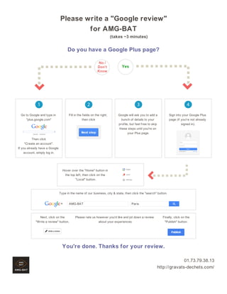 Please write a "Google review"
for AMG-BAT
(takes ~3 minutes)

Do you have a Google Plus page?

Go to Google and type in
"plus.google.com"

Fill in the fields on the right,
then click

Google will ask you to add a
bunch of details to your
profile, but feel free to skip
these steps until you're on
your Plus page.

Sign into your Google Plus
page (if you're not already
signed in).

Then click
"Create an account".
If you already have a Google
account, simply log in.

Hover over the "Home" button in
the top left, then click on the
"Local" button.

Type in the name of our business, city & state, then click the "search" button.
AMG-BAT

Next, click on the
"Write a review" button.

Paris

Please rate us however you'd like and jot down a review
about your experiences

Finally, click on the
"Publish" button.

You're done. Thanks for your review.
01.73.79.38.13
http://gravats-dechets.com/

 