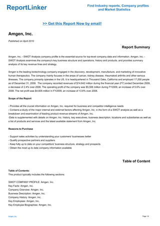 Find Industry reports, Company profiles
ReportLinker                                                                     and Market Statistics



                                 >> Get this Report Now by email!

Amgen, Inc.
Published on April 2010

                                                                                                           Report Summary

Amgen, Inc. - SWOT Analysis company profile is the essential source for top-level company data and information. Amgen, Inc. -
SWOT Analysis examines the company's key business structure and operations, history and products, and provides summary
analysis of its key revenue lines and strategy.


Amgen is the leading biotechnology company engaged in the discovery, development, manufacture, and marketing of innovative
human therapeutics. The company mainly focuses in the areas of cancer, kidney disease, rheumatoid arthritis and other serious
illnesses. The company primarily operates in the US. It is headquartered in Thousand Oaks, California and employed 17,200 people
as of December 31, 2009. The company recorded revenues of $14,642 million during the financial year (FY) ended December 2009,
a decrease of 2.4% over 2008. The operating profit of the company was $5,506 million during FY2009, an increase of 5.6% over
2008. The net profit was $4,605 million in FY2009, an increase of 13.6% over 2008.


Scope of the Report


- Provides all the crucial information on Amgen, Inc. required for business and competitor intelligence needs
- Contains a study of the major internal and external factors affecting Amgen, Inc. in the form of a SWOT analysis as well as a
breakdown and examination of leading product revenue streams of Amgen, Inc.
-Data is supplemented with details on Amgen, Inc. history, key executives, business description, locations and subsidiaries as well as
a list of products and services and the latest available statement from Amgen, Inc.


Reasons to Purchase


- Support sales activities by understanding your customers' businesses better
- Qualify prospective partners and suppliers
- Keep fully up to date on your competitors' business structure, strategy and prospects
- Obtain the most up to date company information available




                                                                                                           Table of Content

Table of Contents:
This product typically includes the following sections:


SWOT COMPANY PROFILE: Amgen, Inc.
Key Facts: Amgen, Inc.
Company Overview: Amgen, Inc.
Business Description: Amgen, Inc.
Company History: Amgen, Inc.
Key Employees: Amgen, Inc.
Key Employee Biographies: Amgen, Inc.



Amgen, Inc.                                                                                                                   Page 1/4
 