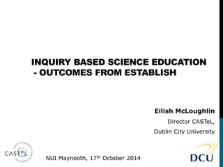 INQUIRY BASED SCIENCE EDUCATION 
- OUTCOMES FROM ESTABLISH 
Eilish McLoughlin 
Director CASTeL, 
Dublin City University 
NUI Maynooth, 17th October 2014 
 