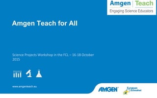 www.amgenteach.eu
Science Projects Workshop in the FCL – 16-18 October
2015
Amgen Teach for All
 