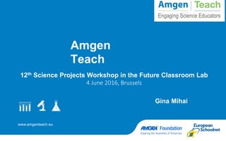 www.amgenteach.eu
Amgen
Teach
12th Science Projects Workshop in the Future Classroom Lab
4 June 2016, Brussels
Gina Mihai
 
