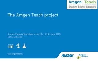 www.amgenteach.eu
Science Projects Workshop in the FCL – 19-21 June 2015
Ioanna Leontaraki
The Amgen Teach project
 