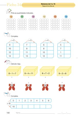 Ficha 34                                                Números de 0 a 16
                                                         Página 84 do Manual




       Pinta as quantidades indicadas.

      13                 11                    16         12                   15             14




       Completa.

        +2                             +3                      +4                           +5

  8                               7                       6                            5
  10                              9                       8                            7
  12                              11                     10                            1
  14                              13                     12                            11



       Calcula e liga.




  8–1+7                       9 – 4 + 11                 8+7–2                       9–2+8




       16                             14                     15                         13




       Completa.

            0      1          2            3        4    5        6
+ 10
           10


100             Nome ______________________________________________                 _____ /_____ /_____
 