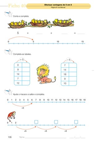 Ficha 40                                               Efectuar contagens de 5 em 5
                                                               Página 91 do Manual




        Conta e completa.




              5                  +           _______          +              _______        =   _________



0                                        5                            10                             15




        Completa as tabelas.

                   +5                                                                 –5

              0                                                                 7
              9                                                                14
              14                                                               18
              7                                                                 9
              12                                                               10



        Ajuda o macaco a saltar e completa.

0   1     2        3    4        5   6       7   8     9    10 11 12 13 14 15 16 17 18 19



                       +5




0   1     2



                            +5                         +5                        +5


106                Nome ______________________________________________                 _____ /_____ /_____
 