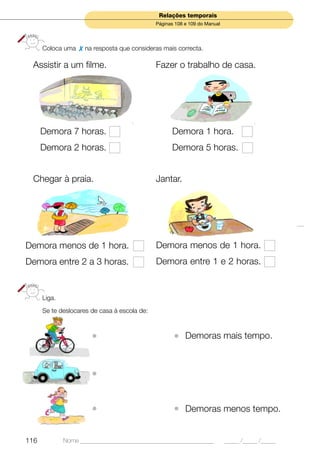 Relações temporais
                                              Páginas 108 e 109 do Manual




      Coloca uma     na resposta que consideras mais correcta.

 Assistir a um filme.                         Fazer o trabalho de casa.




      Demora 7 horas.                               Demora 1 hora.
      Demora 2 horas.                               Demora 5 horas.


 Chegar à praia.                              Jantar.




Demora menos de 1 hora.                       Demora menos de 1 hora.
Demora entre 2 a 3 horas.                     Demora entre 1 e 2 horas.


      Liga.
      Se te deslocares de casa à escola de:



                       •                             • Demoras mais tempo.


                       •


                       •                             • Demoras menos tempo.

116           Nome ______________________________________________           _____ /_____ /_____
 