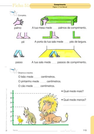Ficha 51                                       Comprimento
                                                                                                                            Página 117 do Manual




                                                                                    Completa.




                                                                                palmo               A tua mesa mede _______ palmos de comprimento.




                                                                                        pé               A porta da tua sala mede _______ pés de largura.




                                                                                 passo              A tua sala mede        _______   passos de comprimento.


                                                                                    Observa e resolve.

                                                                                     O leão mede _________ centímetros.
                                                                                     O pintainho mede _________ centímetros.
                                                                                     O cão mede _________ centímetros.
TEXTO EDITORA • Os Amiguinhos – Caderno de Fichas • Matemática • 1.o ano




                                                                                                                                        • Qual mede mais?
                                                                           7
                                                                                                                                          ________________________________
                                                                           6
                                                                                                                                        • Qual mede menos?
                                                                           5
                                                                                                                                          ________________________________
                                                                           4

                                                                           3

                                                                           2

                                                                           1



                                                                               Nome ______________________________________________     _____ /_____ /_____           119
 