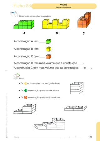 Ficha 53                                               Volume
                                                                                                                          Página 119 do Manual




                                                                                Observa as construções e completa.




                                                                                       A                                  B                                C

                                                                           A construção A tem _______                .

                                                                           A construção B tem _______                .

                                                                           A construção C tem _______                 .

                                                                           A construção B tem mais volume que a construção _______.
                                                                           A construção C tem mais volume que as construções ______ e                          ______.




                                                                                Pinta:

                                                                                • De       as construções que têm igual volume.


                                                                                • De       a construção que tem maior volume.
TEXTO EDITORA • Os Amiguinhos – Caderno de Fichas • Matemática • 1.o ano




                                                                                • De       a construção que tem menor volume.




                                                                           Nome ______________________________________________       _____ /_____ /_____         121
 