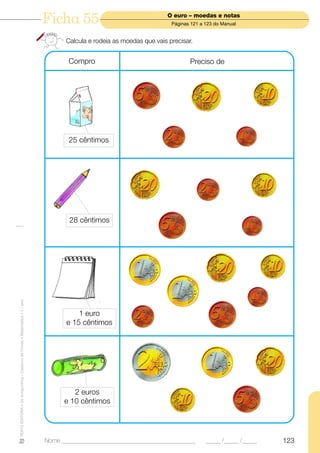 Ficha 55                                   O euro – moedas e notas
                                                                                                                       Páginas 121 a 123 do Manual


                                                                                  Calcula e rodeia as moedas que vais precisar.


                                                                                   Compro                                     Preciso de




                                                                                   25 cêntimos




                                                                                   28 cêntimos
TEXTO EDITORA • Os Amiguinhos – Caderno de Fichas • Matemática • 1.o ano




                                                                                      1 euro
                                                                                  e 15 cêntimos




                                                                                    2 euros
                                                                                 e 10 cêntimos




                                                                           Nome ______________________________________________       _____ /_____ /_____   123
 