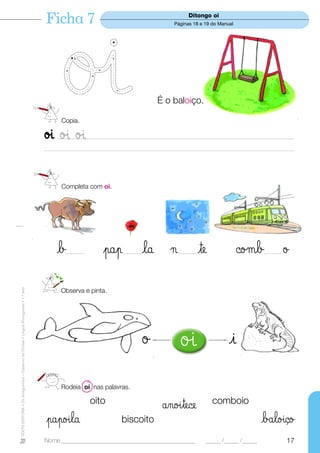 Ficha 7                                                 Ditongo oi
                                                                                                                                    Páginas 18 e 19 do Manual




                                                                                                                              É o baloiço.

                                                                                        Copia.

                                                                                  øı øı øı
                                                                                       ___________________________________________________________________________________________
                                                                                  __________________________________________________________________________________________________




                                                                                        Completa com oi.




                                                                                      b   _______       pap     _______   la ¬        _______   te               ©oµb      _______   ø
TEXTO EDITORA • Os Amiguinhos – Caderno de Fichas • Língua Portuguesa • 1.o ano




                                                                                        Observa e pinta.




                                                                                                                          ø            øı                    i
                                                                                        Rodeia oi nas palavras.

                                                                                                    oito                        ånoıtece               comboio
                                                                                  papoıla                       biscoito                                                   båloıço
                                                                                  Nome ______________________________________________                _____ /_____ /_____             17
 