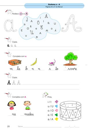 Grafema a – A
                                                         Páginas 20 e 21 do Manual




        Rodeia o a e o A .

                                                 i       A
                            I      A                 I
                                                             å
                        a                    O                        U
                              O
                                e        e       E u             o
                    E                                                 i
                                U                A
                            u
                                          ø
        Copia.

ååå  ____________________________________________________________________________________________
___________________________________________________________________________________________________


        Completa com a.




     µ la
        _____              b ¬ ¬_____   _____    _____        r to
                                                                 _____
                                                                                           ´
                                                                                       _____       rvø®e
        Copia.


AAA   __________________________________________________________________________________________

___________________________________________________________________________________________________



        Completa com A.                                      Pinta.

                                                             i/I                       a                       A
                                                                                           i               I       I
                                                             u/U                                   i
                                                                                               å               A
                                                             o/O                       ø                                   o
                                                                                                       O
_____   ¬a         _____   µadeu                             e/E               e
                                                                                               E           E
                                                                                                               O
                                                                                                                       e
                                                                                   u                                   u
                                                             a/A                               U
                                                                                                           U

20               Nome ______________________________________________                       _____ /_____ /_____
 