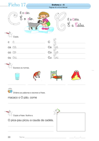 Ficha 17                                                  Grafema c – C
                                                      Páginas 42 e 43 do Manual


                  É o cão.

                  É ø ©o.                                                        É a Cátia.

                                                                                  É å Cátia.
         Copia.

c  ©   _________________________________________     C      C
                                                          ________________________________________

ca ©a  _________________________________________     Ca     Ca
                                                          ________________________________________

co ©o  ___________________________________________          CØ
                                                     Co __________________________________________
cu ©u  _________________________________________     Cu     Cu
                                                          ________________________________________



        Escreve os nomes.




_____________________      _____________________     _____________________        _____________________


 123
        Ordena as palavras e escreve a frase.

macaco o O pão. come
________________________________________________________________________________________________




         Copia a frase. Ilustra-a.

O pica-pau picou a cauda da cadela.
________________________________________________________

________________________________________________________


30                Nome ______________________________________________               _____ /_____ /_____
 