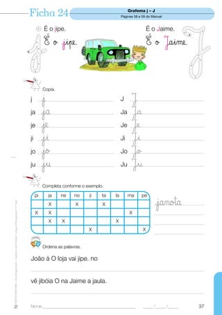 Ficha 24                                                        Grafema j – J
                                                                                                                                             Páginas 58 e 59 do Manual


                                                                                             É o jipe.                                                        É o Jaime.

                                                                                             É ø jipe.                                                        É ø Jaime.


                                                                                             Copia.

                                                                                  j          j
                                                                                         __________________________________________          J     J
                                                                                                                                                  _________________________________________


                                                                                  ja         ja
                                                                                         __________________________________________          Ja    Ja
                                                                                                                                                  _________________________________________


                                                                                  je         je
                                                                                         ____________________________________________        Je    JÆ
                                                                                                                                                  ___________________________________________


                                                                                  ji         ji
                                                                                         __________________________________________          Ji    Ji
                                                                                                                                                  _________________________________________


                                                                                  jo         jo
                                                                                         ___________________________________________         Jo    Jo
                                                                                                                                                  __________________________________________


                                                                                  ju         ju
                                                                                         __________________________________________          Ju    Ju
                                                                                                                                                  _________________________________________



                                                                                             Completa conforme o exemplo.

                                                                                       pi      ja     ne     no       ji     ta         la        ma     pe
                                                                                                                                                                  jano™a
TEXTO EDITORA • Os Amiguinhos – Caderno de Fichas • Língua Portuguesa • 1.o ano




                                                                                               X              X               X                                  ___________________________

                                                                                        X      X                                                  X              ___________________________
                                                                                               X      X                                 X                        ___________________________
                                                                                                                      X                                   X
                                                                                                                                                                 ____________________________

                                                                                       123
                                                                                             Ordena as palavras.

                                                                                  João à O loja vai jipe. no
                                                                                  ________________________________________________________________________________________________

                                                                                  vê jibóia O na Jaime a jaula.
                                                                                  ________________________________________________________________________________________________


                                                                                  Nome ______________________________________________                     _____ /_____ /_____             37
 