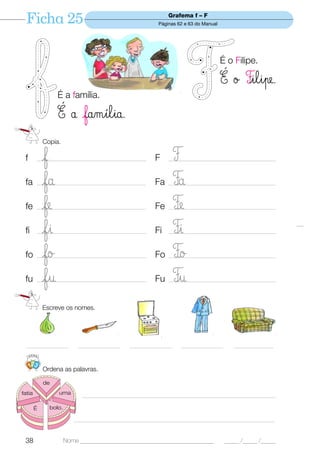 Ficha 25                                                     Grafema f – F
                                                           Páginas 62 e 63 do Manual




                                                                                       É o Filipe.

                                                                                       É ø Filipe.
                   É a família.

                   É å família.
             Copia.

 f          f
           _________________________________________      F        F
                                                               ________________________________________


 fa         fa
           __________________________________________     Fa       Fa
                                                               _________________________________________


 fe         fe
           ____________________________________________   Fe       FÆ
                                                               ___________________________________________


 fi         fi
           __________________________________________     Fi       Fi
                                                               _________________________________________


 fo         fo
           ___________________________________________    Fo       FØ
                                                               __________________________________________


 fu         fu
           __________________________________________     Fu       Fu
                                                               _________________________________________



             Escreve os nomes.




  ________________           ________________   ________________    ________________       _______________


     123
             Ordena as palavras.

             de
fatia              uma        __________________________________________________________________________

        É       bolo.

                           _____________________________________________________________________________


 38                     Nome ______________________________________________             _____ /_____ /_____
 