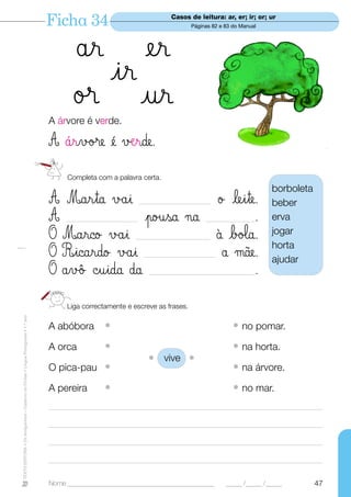 Ficha 34                                     Casos de leitura: ar, er; ir; or; ur
                                                                                                                                      Páginas 82 e 83 do Manual




                                                                                          år er
                                                                                            ir
                                                                                          ø® ur
                                                                                  A árvore é verde.

                                                                                  A ¶rvø®e é √ærde.
                                                                                        Completa com a palavra certa.
                                                                                                                                                                  borboleta
                                                                                  A Marta √åi             ø leite.  _________________________                     beber
                                                                                  A              po†sa ¬a
                                                                                        _________________________.                         _________________      erva
                                                                                  O Marco √åi             ¡ bø‘a.
                                                                                                                __________________________
                                                                                                                                                                  jogar
                                                                                                                                                                  horta
                                                                                  O Ricardo √åi            å µe.    _________________________
                                                                                                                                                                  ajudar
                                                                                  O åv‰ ©uida ∂a                 .     _____________________________________



                                                                                        Liga correctamente e escreve as frases.
TEXTO EDITORA • Os Amiguinhos – Caderno de Fichas • Língua Portuguesa • 1.o ano




                                                                                  A abóbora          •                                                • no pomar.
                                                                                  A orca             •                                                • na horta.
                                                                                                                       • vive •
                                                                                  O pica-pau •                                                        • na árvore.
                                                                                  A pereira          •                                                • no mar.
                                                                                  ________________________________________________________________________________________________

                                                                                  ________________________________________________________________________________________________

                                                                                  ________________________________________________________________________________________________

                                                                                  _______________________________________________________________________________________________


                                                                                  Nome ______________________________________________              _____ /_____ /_____         47
 