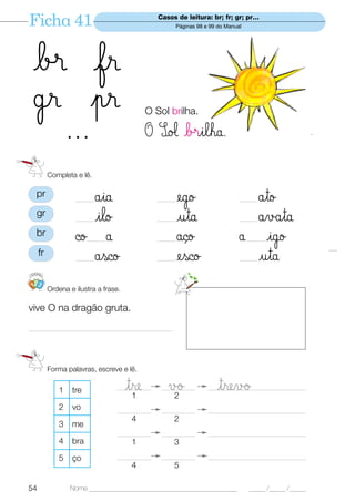 Ficha 41                                        Casos de leitura: br; fr; gr; pr…
                                                      Páginas 98 e 99 do Manual




 b® fr
 ˙r pr                                      O Sol brilha.

   ...                                      O SØ‘ b®ilha.

          Completa e lê.

 pr
                   ——åia                        ——    ego                     ——åto
 gr
                   ——ilo                        ——    uta                     ——åvåta
 br                ©o å ——                      ——    åço                     å igo
                                                                                  ——
     fr
                   ——åsco                       ——    esco                    ——uta
123
          Ordena e ilustra a frase.

vive O na dragão gruta.

—————————————————




          Forma palavras, escreve e lê.

             1    tre                 tre
                                 ____________
                                       1
                                                   √ø
                                                 ____________
                                                    2
                                                                     trevø
                                                                  __________________________________

             2    vo             ____________    ____________     __________________________________
                                       4             2
             3    me
                                 ____________    ____________     __________________________________
             4    bra                  1             3
             5    ço             ____________    ____________     __________________________________
                                       4             5

54               Nome ______________________________________________              _____ /_____ /_____
 
