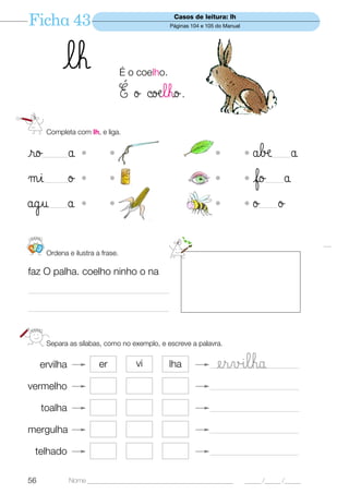 Ficha 43                                          Casos de leitura: lh
                                                 Páginas 104 e 105 do Manual




            lh                     É o coelho.

                                   É ø ©oælho.
       Completa com lh, e liga.


ro    ———      å   •          •                                   •            • åbæ å  ——


µi    ———      ø   •          •                                   •            • fo   å
                                                                                     ——


ågu    ——      å   •          •                                   •            •ø   ø
                                                                                   ——




123
       Ordena e ilustra a frase.

faz O palha. coelho ninho o na

—————————————————

—————————————————



       Separa as sílabas, como no exemplo, e escreve a palavra.


     ervilha             er           vi         lha            —— ervılha
                                                                  —————————

vermelho                                                        ———————————

      toalha                                                    ———————————

mergulha                                                        ———————————

 telhado                                                        ———————————


56             Nome ______________________________________________             _____ /_____ /_____
 
