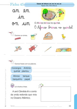 Ficha 45                                 Casos de leitura: an; en; in; on; un
                                                                                                                                   Páginas 108 e 109 do Manual




                                                                                    ån en
                                                                                      in
                                                                                    ø¬ un                              O Afonso brinca no quintal.

                                                                                                                       O Afo¬so b®inca ¬o œuintal.
                                                                                        Escreve os nomes.



                                                                                  _____________________    _____________________   _____________________         _____________________




                                                                                  _____________________    _____________________   _____________________         _____________________




                                                                                        Escreve frases com as palavras.

                                                                                   morangos António                 ————————————————————
TEXTO EDITORA • Os Amiguinhos – Caderno de Fichas • Língua Portuguesa • 1.o ano




                                                                                    quintal plantou                 ————————————————————

                                                                                     Afonso tanque                  ————————————————————
                                                                                     barquinho papel                ————————————————————



                                                                                        Lê e ilustra a frase.


                                                                                    A avó Cândida lê o conto
                                                                                  da onda redonda que vivia
                                                                                  no Oceano Atlântico.


                                                                                  Nome ______________________________________________            _____ /_____ /_____               59
 