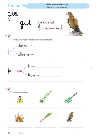 Ficha 48                                         Casos de leitura: gue; gui
                                                   Páginas 114 e 155 do Manual




˙ue
               ˙ui                     É a águia real.

                                       É å ¶guia real.
      Forma uma frase com as palavras encontradas.


             tarra               ___________________________

˙ui
             lherme                _________________________

—————————————————————————————————


                         te        ___________________________________

fo         ˙ue
                         teiro            ____________________________

—————————————————————————————————




      Escreve os nomes.




______________________________    ______________________________    ______________________________




______________________________    ______________________________    ______________________________


62            Nome ______________________________________________                _____ /_____ /_____
 