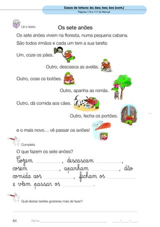 Casos de leitura: ãs; ães; ões; ãos (cont.)
                                                   Páginas 116 e 117 do Manual




      Lê o texto.                 Os sete anões
  Os sete anões vivem na floresta, numa pequena cabana.
  São todos irmãos e cada um tem a sua tarefa:

  Um, coze os pães.

                         Outro, descasca as avelãs.

  Outro, cose os botões.

                                     Outro, apanha as romãs.

  Outro, dá comida aos cães.

                                             Outro, fecha os portões.


  e o mais novo… vê passar os aviões!


      Completa.

  O que fazem os sete anões?

  CoΩem          , ∂escascam
                 ____________________                             ___________________ ,
©oßem          , åpanham
            ______________________                            _____________________  , ∂ão
©oµida åoß            , fecham øß
                       ______________________                              ______________________

e √£em passar øß             .          _______________________




      Qual destas tarefas gostarias mais de fazer?

_______________________________________________________________________________________________


64            Nome ______________________________________________                _____ /_____ /_____
 