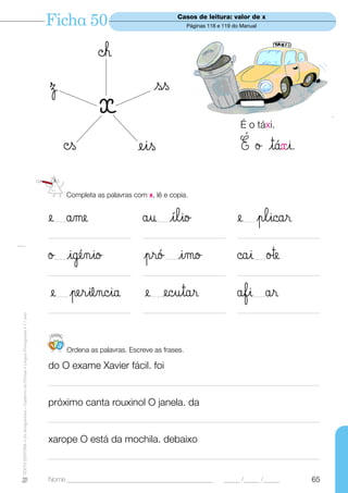 Ficha 50                                  Casos de leitura: valor de x
                                                                                                                                  Páginas 118 e 119 do Manual




                                                                                                   ©h
                                                                                  Ω                                  ss
                                                                                                   x                                                  É o táxi.

                                                                                         ©s                     eis                                   É ø tá«i.

                                                                                         Completa as palavras com x, lê e copia.


                                                                                  e åme
                                                                                   —                             åu ílio
                                                                                                                      —                              e plicar
                                                                                                                                                       —

                                                                                  ————————————                   ————————————                        ————————————

                                                                                  ø igénio
                                                                                   —                             pró imo —                           ©ai ø™e
                                                                                                                                                           —

                                                                                  ————————————                   ————————————                        ————————————

                                                                                  e periência
                                                                                      —                           e ecutar
                                                                                                                    —                                åfi år—

                                                                                  ————————————                   ————————————                        ————————————
TEXTO EDITORA • Os Amiguinhos – Caderno de Fichas • Língua Portuguesa • 1.o ano




                                                                                   123
                                                                                         Ordena as palavras. Escreve as frases.

                                                                                  do O exame Xavier fácil. foi
                                                                                  —————————————————————————————————

                                                                                  próximo canta rouxinol O janela. da
                                                                                  —————————————————————————————————

                                                                                  xarope O está da mochila. debaixo
                                                                                  —————————————————————————————————

                                                                                  Nome ______________________________________________           _____ /_____ /_____   65
 